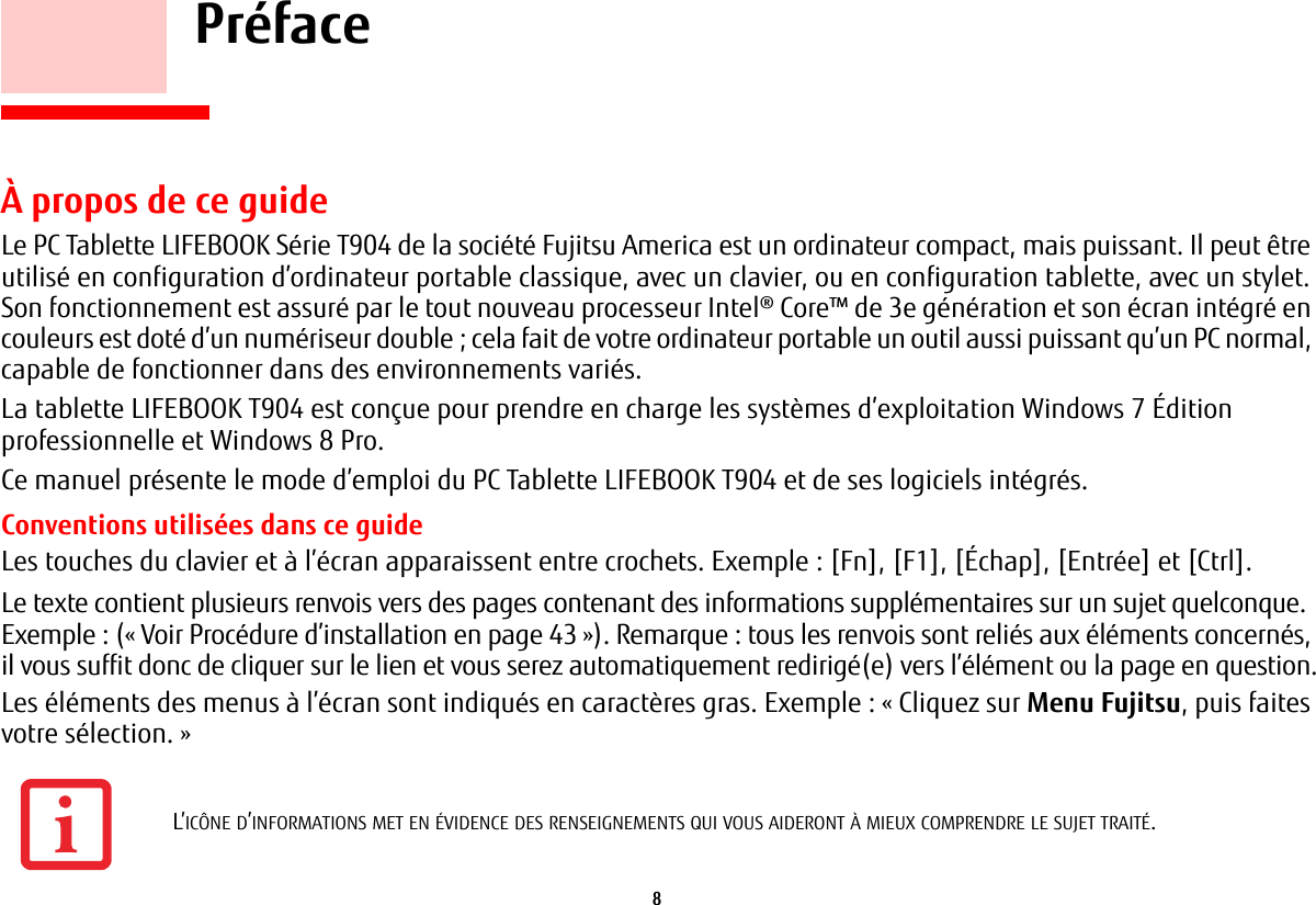 8     Pr&eacute;face&Agrave; propos de ce guideLe PC Tablette LIFEBOOK S&eacute;rie T904 de la soci&eacute;t&eacute; Fujitsu America est un ordinateur compact, mais puissant. Il peut &ecirc;tre utilis&eacute; en configuration d&rsquo;ordinateur portable classique, avec un clavier, ou en configuration tablette, avec un stylet. Son fonctionnement est assur&eacute; par le tout nouveau processeur Intel&reg; Core&trade; de 3e g&eacute;n&eacute;ration et son &eacute;cran int&eacute;gr&eacute; en couleurs est dot&eacute; d&rsquo;un num&eacute;riseur double; cela fait de votre ordinateur portable un outil aussi puissant qu&rsquo;un PC normal, capable de fonctionner dans des environnements vari&eacute;s.La tablette LIFEBOOK T904 est con&ccedil;ue pour prendre en charge les syst&egrave;mes d&rsquo;exploitation Windows 7 &Eacute;dition professionnelle et Windows 8 Pro.Ce manuel pr&eacute;sente le mode d&rsquo;emploi du PC Tablette LIFEBOOK T904 et de ses logiciels int&eacute;gr&eacute;s. Conventions utilis&eacute;es dans ce guideLes touches du clavier et &agrave; l&rsquo;&eacute;cran apparaissent entre crochets. Exemple: [Fn], [F1], [&Eacute;chap], [Entr&eacute;e] et [Ctrl].Le texte contient plusieurs renvois vers des pages contenant des informations suppl&eacute;mentaires sur un sujet quelconque.Exemple: (&laquo;Voir Proc&eacute;dure d&rsquo;installation en page 43&raquo;). Remarque: tous les renvois sont reli&eacute;s aux &eacute;l&eacute;ments concern&eacute;s, il vous suffit donc de cliquer sur le lien et vous serez automatiquement redirig&eacute;(e) vers l&rsquo;&eacute;l&eacute;ment ou la page en question.Les &eacute;l&eacute;ments des menus &agrave; l&rsquo;&eacute;cran sont indiqu&eacute;s en caract&egrave;res gras. Exemple: &laquo;Cliquez sur Menu Fujitsu, puis faites votre s&eacute;lection.&raquo;L&rsquo;IC&Ocirc;NE D&rsquo;INFORMATIONS MET EN &Eacute;VIDENCE DES RENSEIGNEMENTS QUI VOUS AIDERONT &Agrave; MIEUX COMPRENDRE LE SUJET TRAIT&Eacute;.