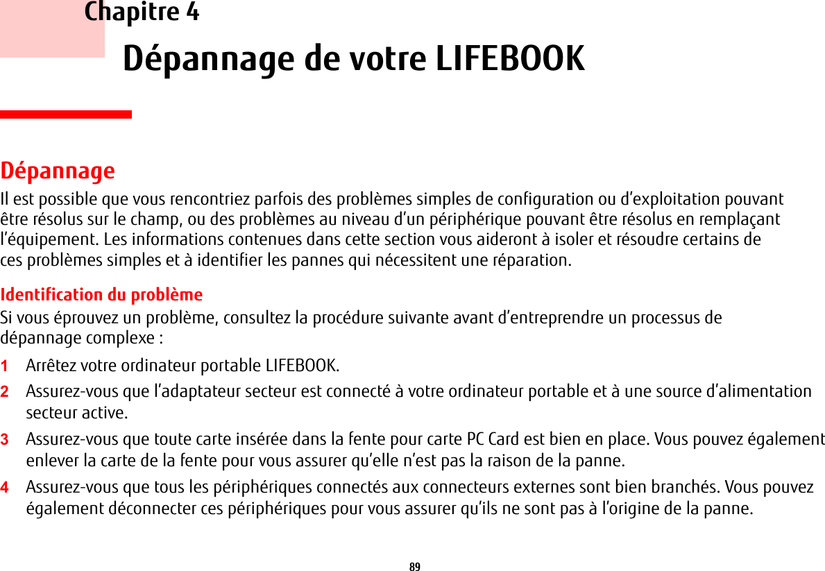 89     Chapitre 4    D&eacute;pannage de votre LIFEBOOKD&eacute;pannageIl est possible que vous rencontriez parfois des probl&egrave;mes simples de configuration ou d&rsquo;exploitation pouvant &ecirc;tre r&eacute;solus sur le champ, ou des probl&egrave;mes au niveau d&rsquo;un p&eacute;riph&eacute;rique pouvant &ecirc;tre r&eacute;solus en rempla&ccedil;ant l&rsquo;&eacute;quipement. Les informations contenues dans cette section vous aideront &agrave; isoler et r&eacute;soudre certains de ces probl&egrave;mes simples et &agrave; identifier les pannes qui n&eacute;cessitent une r&eacute;paration.Identification du probl&egrave;meSi vous &eacute;prouvez un probl&egrave;me, consultez la proc&eacute;dure suivante avant d&rsquo;entreprendre un processus de d&eacute;pannage complexe:1Arr&ecirc;tez votre ordinateur portable LIFEBOOK.2Assurez-vous que l&rsquo;adaptateur secteur est connect&eacute; &agrave; votre ordinateur portable et &agrave; une source d&rsquo;alimentation secteur active.3Assurez-vous que toute carte ins&eacute;r&eacute;e dans la fente pour carte PC Card est bien en place. Vous pouvez &eacute;galement enlever la carte de la fente pour vous assurer qu&rsquo;elle n&rsquo;est pas la raison de la panne.4Assurez-vous que tous les p&eacute;riph&eacute;riques connect&eacute;s aux connecteurs externes sont bien branch&eacute;s. Vous pouvez &eacute;galement d&eacute;connecter ces p&eacute;riph&eacute;riques pour vous assurer qu&rsquo;ils ne sont pas &agrave; l&rsquo;origine de la panne.