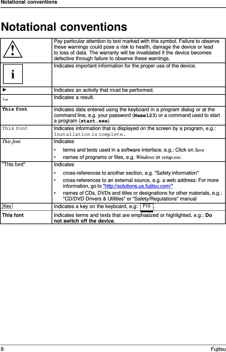 Notational conventions   Notational conventions   Pay particular attention to text marked with this symbol. Failure to observe these warnings could pose a risk to health, damage the device or lead   to loss of data. The warranty will be invalidated if the device becomes defective through failure to observe these warnings.  Indicates important information for the proper use of the device. ► Indicates an activity that must be performed.  Indicates a result. This font Indicates data entered using the keyboard in a program dialog or at the command line, e.g. your password (Name123) or a command used to start a program (start.exe) This font Indicates information that is displayed on the screen by a program, e.g.: Installation is complete. This font Indicates &bull; terms and texts used in a software interface, e.g.: Click on Save &bull; names of programs or files, e.g. Windows or setup.exe. "This font" Indicates &bull; cross-references to another section, e.g. "Safety information" &bull; cross-references to an external source, e.g. a web address: For more information, go to "http://solutions.us.fujitsu.com/" &bull; names of CDs, DVDs and titles or designations for other materials, e.g.: "CD/DVD Drivers &amp; Utilities" or "Safety/Regulations" manual Key  Indicates a key on the keyboard, e.g: F10 .  This font Indicates terms and texts that are emphasized or highlighted, e.g.: Do not switch off the device. 8  Fujitsu  