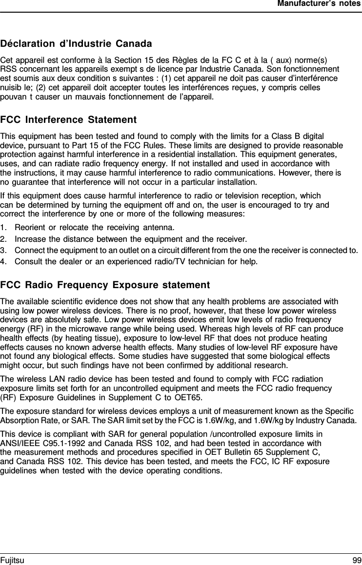 Manufacturer&rsquo;s notes    D&eacute;claration d&rsquo;Industrie Canada Cet appareil est conforme &agrave; la Section 15 des R&egrave;gles de la FC C et &agrave; la ( aux) norme(s) RSS concernant les appareils exempt s de licence par Industrie Canada. Son fonctionnement est soumis aux deux condition s suivantes : (1) cet appareil ne doit pas causer d&rsquo;interf&eacute;rence nuisib le; (2) cet appareil doit accepter toutes les interf&eacute;rences re&ccedil;ues, y compris celles pouvan t causer un mauvais fonctionnement de l&rsquo;appareil.  FCC Interference Statement This equipment has been tested and found to comply with the limits for a Class B digital device, pursuant to Part 15 of the FCC Rules. These limits are designed to provide reasonable protection against harmful interference in a residential installation. This equipment generates, uses, and can radiate radio frequency energy. If not installed and used in accordance with   the instructions, it may cause harmful interference to radio communications. However, there is no guarantee that interference will not occur in a particular installation. If this equipment does cause harmful interference to radio or television reception, which can be determined by turning the equipment off and on, the user is encouraged to try and correct the interference by one or more of the following measures: 1. Reorient or relocate the receiving antenna. 2. Increase the distance between the equipment and the receiver. 3. Connect the equipment to an outlet on a circuit different from the one the receiver is connected to. 4. Consult the dealer or an experienced radio/TV technician for help.  FCC Radio Frequency Exposure statement The available scientific evidence does not show that any health problems are associated with using low power wireless devices. There is no proof, however, that these low power wireless devices are absolutely safe. Low power wireless devices emit low levels of radio frequency energy (RF) in the microwave range while being used. Whereas high levels of RF can produce health effects (by heating tissue), exposure to low-level RF that does not produce heating effects causes no known adverse health effects. Many studies of low-level RF exposure have not found any biological effects. Some studies have suggested that some biological effects might occur, but such findings have not been confirmed by additional research. The wireless LAN radio device has been tested and found to comply with FCC radiation exposure limits set forth for an uncontrolled equipment and meets the FCC radio frequency (RF) Exposure Guidelines in Supplement C to OET65. The exposure standard for wireless devices employs a unit of measurement known as the Specific Absorption Rate, or SAR. The SAR limit set by the FCC is 1.6W/kg, and 1.6W/kg by Industry Canada. This device is compliant with SAR for general population /uncontrolled exposure limits in ANSI/IEEE C95.1-1992 and Canada RSS 102, and had been tested in accordance with the measurement methods and procedures specified in OET Bulletin 65 Supplement C, and Canada RSS 102. This device has been tested, and meets the FCC, IC RF exposure guidelines when tested with the device operating conditions. Fujitsu 99  