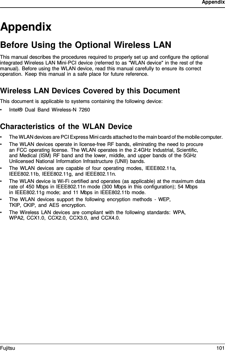 Appendix   Appendix Before Using the Optional Wireless LAN This manual describes the procedures required to properly set up and configure the optional integrated Wireless LAN Mini-PCI device (referred to as "WLAN device" in the rest of the manual). Before using the WLAN device, read this manual carefully to ensure its correct operation. Keep this manual in a safe place for future reference.  Wireless LAN Devices Covered by this Document This document is applicable to systems containing the following device: &bull; Intel&reg; Dual Band Wireless-N  7260  Characteristics of the WLAN Device &bull; The WLAN devices are PCI Express Mini cards attached to the main board of the mobile computer. &bull; The WLAN devices operate in license-free RF bands, eliminating the need to procure an FCC operating license. The WLAN operates in the 2.4GHz Industrial, Scientific, and Medical (ISM) RF band and the lower, middle, and upper bands of the 5GHz Unlicensed National Information Infrastructure (UNII) bands. &bull; The WLAN devices are capable of four operating modes, IEEE802.11a, IEEE802.11b, IEEE802.11g, and IEEE802.11n. &bull; The WLAN device is Wi-Fi certified and operates (as applicable) at the maximum data rate of 450 Mbps in IEEE802.11n mode (300 Mbps in this configuration); 54 Mbps    in IEEE802.11g mode; and 11 Mbps in IEEE802.11b mode. &bull; The WLAN devices support the following encryption methods  -  WEP, TKIP, CKIP, and AES encryption. &bull; The Wireless LAN devices are compliant with the following standards: WPA, WPA2, CCX1.0, CCX2.0, CCX3.0, and CCX4.0. Fujitsu 101  