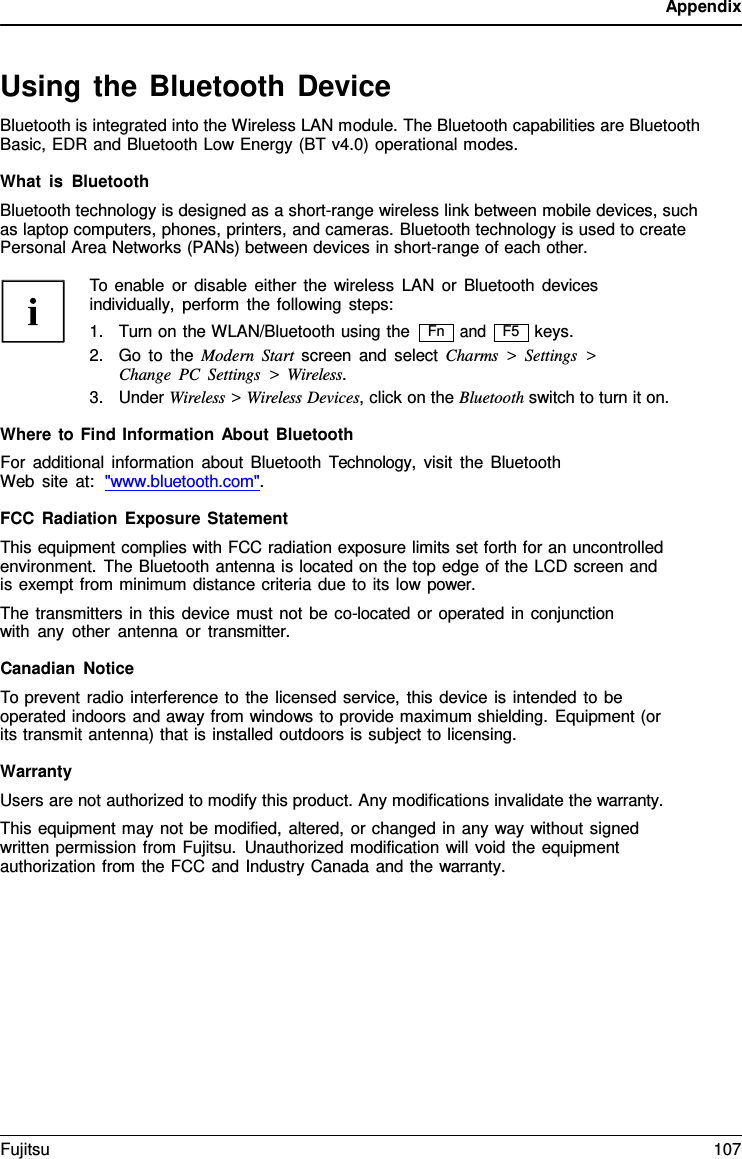 Appendix   Using the Bluetooth Device Bluetooth is integrated into the Wireless LAN module. The Bluetooth capabilities are Bluetooth Basic, EDR and Bluetooth Low Energy (BT v4.0) operational modes.  What is Bluetooth Bluetooth technology is designed as a short-range wireless link between mobile devices, such as laptop computers, phones, printers, and cameras. Bluetooth technology is used to create Personal Area Networks (PANs) between devices in short-range of each other.  To enable or disable either the wireless LAN or Bluetooth devices individually, perform the following steps: 1. Turn on the WLAN/Bluetooth using the and keys. 2. Go to the Modern Start screen and select Charms  >  Settings  > Change PC Settings  >  Wireless. 3. Under Wireless > Wireless Devices, click on the Bluetooth switch to turn it on.  Where to Find Information About Bluetooth For additional information about Bluetooth  Technology,  visit the Bluetooth Web site at:  "www.bluetooth.com".  FCC Radiation Exposure Statement This equipment complies with FCC radiation exposure limits set forth for an uncontrolled environment. The Bluetooth antenna is located on the top edge of the LCD screen and is exempt from minimum distance criteria due to its low power. The transmitters in this device must not be co-located or operated in conjunction with any other antenna or transmitter.  Canadian Notice To prevent radio interference to the licensed service, this device is intended to be operated indoors and away from windows to provide maximum shielding. Equipment (or its transmit antenna) that is installed outdoors is subject to licensing.  Warranty Users are not authorized to modify this product. Any modifications invalidate the warranty. This equipment may not be modified, altered, or changed in any way without signed written permission from Fujitsu. Unauthorized modification will void the equipment authorization from the FCC and Industry Canada and the warranty. Fn F5 Fujitsu 107  