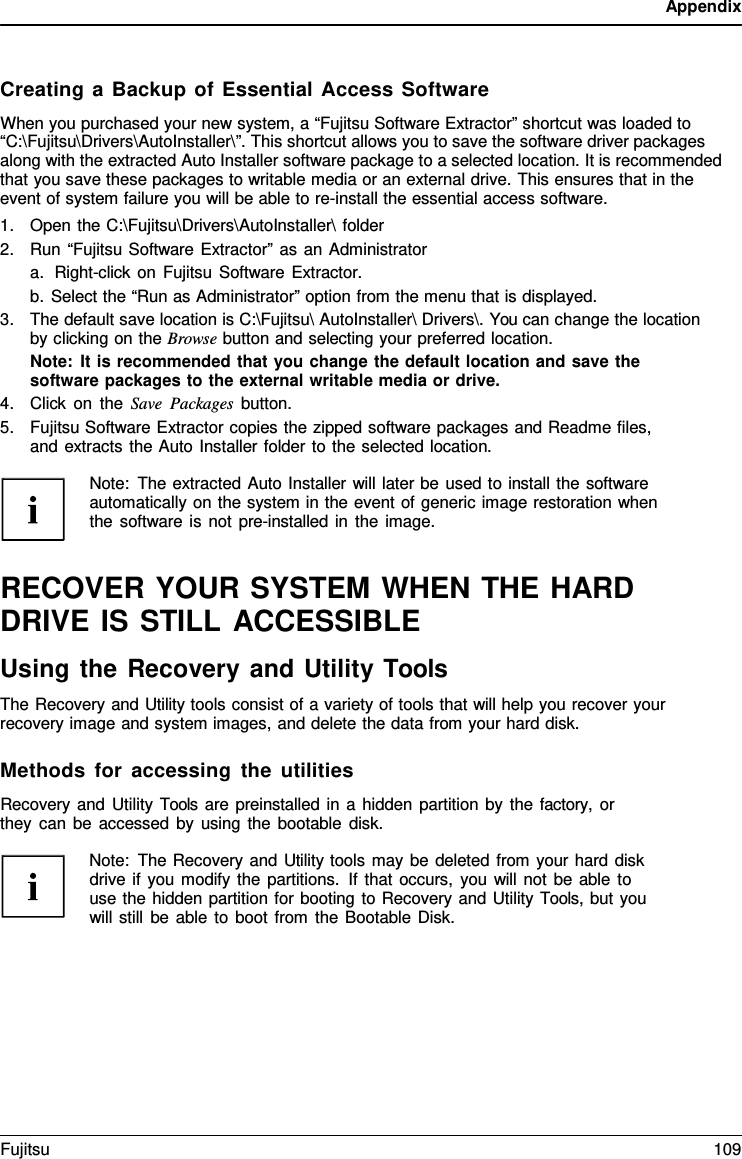 Appendix    Creating a Backup of Essential Access Software When you purchased your new system, a &ldquo;Fujitsu Software Extractor&rdquo; shortcut was loaded to &ldquo;C:\Fujitsu\Drivers\AutoInstaller\&rdquo;. This shortcut allows you to save the software driver packages along with the extracted Auto Installer software package to a selected location. It is recommended that you save these packages to writable media or an external drive. This ensures that in the event of system failure you will be able to re-install the essential access software. 1. Open the C:\Fujitsu\Drivers\AutoInstaller\ folder 2. Run &ldquo;Fujitsu Software Extractor&rdquo; as an Administrator a. Right-click on Fujitsu Software Extractor. b. Select the &ldquo;Run as Administrator&rdquo; option from the menu that is displayed. 3. The default save location is C:\Fujitsu\ AutoInstaller\ Drivers\. You can change the location by clicking on the Browse button and selecting your preferred location. Note: It is recommended that you change the default location and save the software packages to the external writable media or drive. 4. Click on the Save Packages button. 5. Fujitsu Software Extractor copies the zipped software packages and Readme files, and extracts the Auto Installer folder to the selected location.  Note: The extracted Auto Installer will later be used to install the software automatically on the system in the event of generic image restoration when the software is not pre-installed in the image.   RECOVER YOUR SYSTEM WHEN THE HARD DRIVE IS STILL ACCESSIBLE Using the Recovery and Utility Tools The Recovery and Utility tools consist of a variety of tools that will help you recover your recovery image and system images, and delete the data from your hard disk.  Methods for accessing the utilities Recovery and Utility Tools are preinstalled in a hidden partition by the factory,  or they can be accessed by using the bootable disk.  Note: The Recovery and Utility tools may be deleted from your hard disk drive if you modify the partitions. If that occurs, you will not be able to use the hidden partition for booting to Recovery and Utility Tools, but you will still be able to boot from the Bootable Disk. Fujitsu 109  