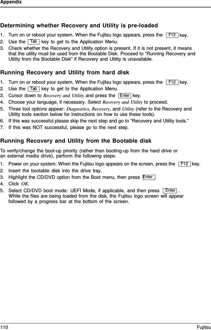 Appendix  Enter   Determining whether Recovery and Utility is pre-loaded 1. Turn on or reboot your system. When the Fujitsu logo appears, press the   key. 2. Use the key to get to the Application Menu. 3. Check whether the Recovery and Utility option is present. If it is not present, it means that the utility must be used from the Bootable Disk. Proceed to &ldquo;Running Recovery and Utility from the Bootable Disk&rdquo; if Recovery and Utility is unavailable.  Running Recovery and Utility from hard disk 1. Turn on or reboot your system. When the Fujitsu logo appears, press the   key. 2. Use the key to get to the Application Menu. 3. Cursor down to Recovery and Utility and press the key. 4. Choose your language, if necessary. Select Recovery and Utility to proceed. 5. Three tool options appear: Diagnostics, Recovery, and Utility (refer to the Recovery and Utility tools section below for instructions on how to use these tools). 6. If this was successful please skip the next step and go to &ldquo;Recovery and Utility tools.&rdquo; 7. If this was NOT successful, please go to the next step.  Running Recovery and Utility from the Bootable disk To verify/change the boot-up priority (rather than booting-up from the hard drive or an external media drive), perform the following steps: 1. Power on your system. When the Fujitsu logo appears on the screen, press the 2. Insert the bootable disk into the drive tray. 3. Highlight the CD/DVD option from the Boot menu, then press  Enter . 4. Click OK.     key. 5. Select CD/DVD boot mode: UEFI Mode, if applicable, and then press  . While the files are being loaded from the disk, the Fujitsu logo screen will appear followed by a  progress bar at the bottom of the screen. F12 Tab F12 Tab Enter F12 110 Fujitsu  