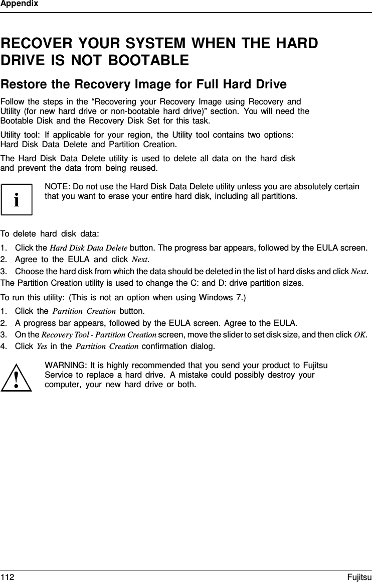 Appendix   RECOVER YOUR SYSTEM WHEN THE HARD DRIVE IS NOT BOOTABLE Restore the Recovery Image for Full Hard Drive Follow the steps in the &ldquo;Recovering your Recovery Image using Recovery and Utility (for new hard drive or non-bootable hard drive)&rdquo; section. You will need the Bootable Disk and the Recovery Disk Set for this task. Utility tool:  If applicable for your region, the Utility tool contains two options: Hard Disk Data Delete and Partition Creation. The Hard Disk Data Delete utility is used to delete all data on the hard disk and prevent the data from being reused.  NOTE: Do not use the Hard Disk Data Delete utility unless you are absolutely certain that you want to erase your entire hard disk, including all partitions.    To delete hard disk data: 1. Click the Hard Disk Data Delete button. The progress bar appears, followed by the EULA screen. 2. Agree to the EULA and click Next. 3. Choose the hard disk from which the data should be deleted in the list of hard disks and click Next. The Partition Creation utility is used to change the C: and D: drive partition sizes. To run this utility: (This is not an option when using Windows 7.) 1. Click the Partition Creation button. 2. A progress bar appears, followed by the EULA screen. Agree to the EULA. 3. On the Recovery Tool - Partition Creation screen, move the slider to set disk size, and then click OK. 4. Click Yes in the Partition Creation confirmation dialog.  WARNING: It is highly recommended that you send your product to Fujitsu Service to replace a hard drive.  A mistake could possibly destroy your computer, your new hard drive or both. 112 Fujitsu  