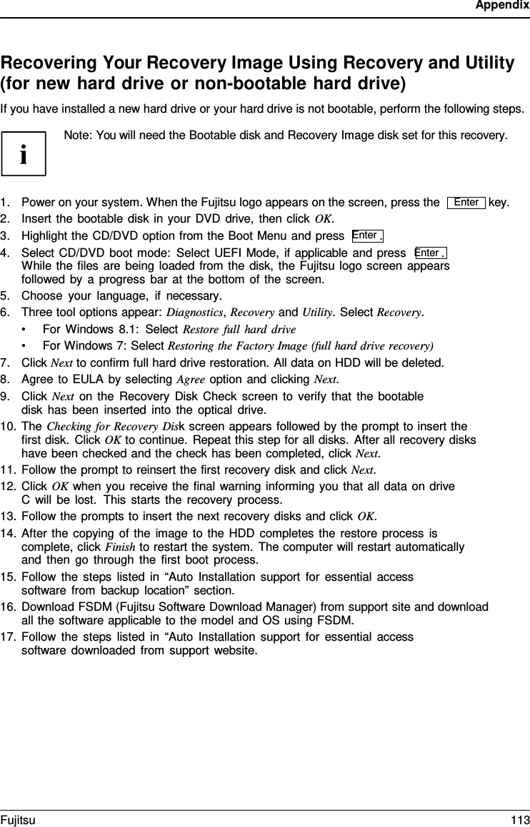 Appendix    Recovering Your Recovery Image Using Recovery and Utility (for new hard drive or non-bootable hard drive) If you have installed a new hard drive or your hard drive is not bootable, perform the following steps.  Note: You will need the Bootable disk and Recovery Image disk set for this recovery.    1. Power on your system. When the Fujitsu logo appears on the screen, press the 2. Insert the bootable disk in your DVD drive, then click OK. 3. Highlight the CD/DVD option from the Boot Menu and press  Enter . 4. Select CD/DVD boot mode: Select UEFI Mode, if applicable and press  Enter . While the files are being loaded from the disk, the Fujitsu logo screen appears followed by a progress bar at the bottom of the screen. 5. Choose your language, if necessary. 6. Three tool options appear: Diagnostics, Recovery and Utility. Select Recovery. &bull; For Windows 8.1:  Select Restore full hard drive &bull; For Windows 7: Select Restoring the Factory Image (full hard drive recovery) 7. Click Next to confirm full hard drive restoration. All data on HDD will be deleted. 8. Agree to EULA by selecting Agree option and clicking Next. 9. Click Next on the Recovery Disk Check screen to verify that the bootable disk has been inserted into the optical drive. 10. The Checking for Recovery Disk screen appears followed by the prompt to insert the first disk. Click OK to continue. Repeat this step for all disks. After all recovery disks have been checked and the check has been completed, click Next. 11. Follow the prompt to reinsert the first recovery disk and click Next. 12. Click OK when you receive the final warning informing you that all data on drive C will be lost.  This starts the recovery process. 13. Follow the prompts to insert the next recovery disks and click OK. 14. After the copying of the image to the HDD completes the restore process is complete, click Finish to restart the system. The computer will restart automatically and then go through the first boot process. 15. Follow the steps listed in &ldquo;Auto Installation support for essential access software from backup location&rdquo; section. key. 16. Download FSDM (Fujitsu Software Download Manager) from support site and download all the software applicable to the model and OS using FSDM. 17. Follow the steps listed in &ldquo;Auto Installation support for essential access software downloaded from support website. Enter Fujitsu 113  