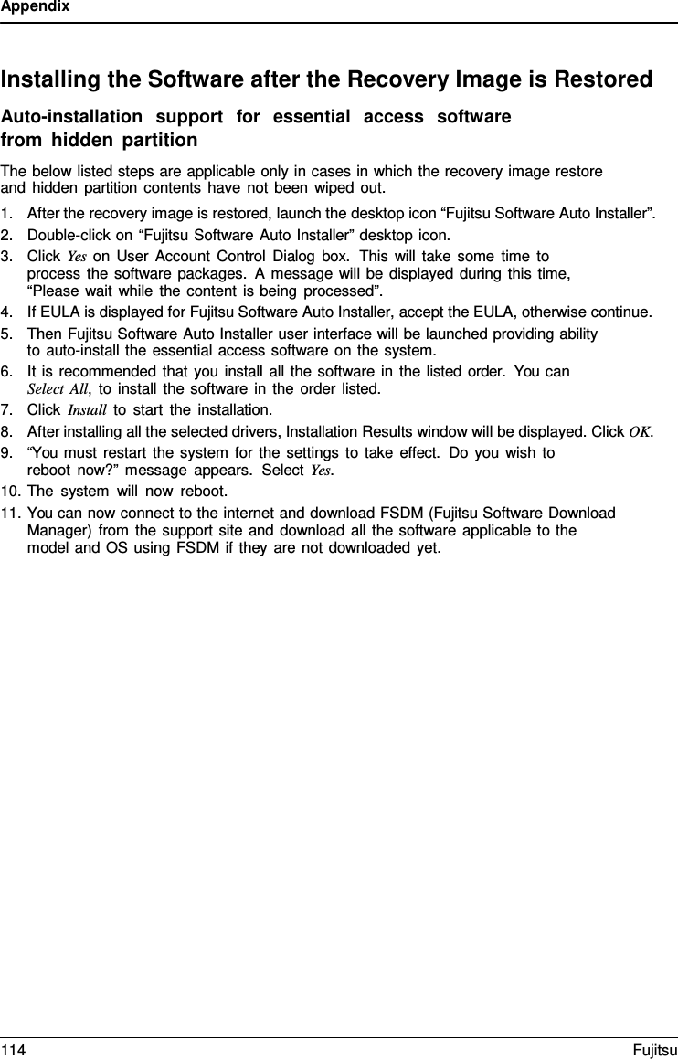 Appendix    Installing the Software after the Recovery Image is Restored Auto-installation  support  for  essential  access  software from hidden partition The below listed steps are applicable only in cases in which the recovery image restore and hidden partition contents have not been wiped out. 1. After the recovery image is restored, launch the desktop icon &ldquo;Fujitsu Software Auto Installer&rdquo;. 2. Double-click on &ldquo;Fujitsu Software Auto Installer&rdquo; desktop icon. 3. Click Yes on User Account Control Dialog box.  This will take some time to process the software packages.  A message will be displayed during this time, &ldquo;Please wait while the content is being processed&rdquo;. 4. If EULA is displayed for Fujitsu Software Auto Installer, accept the EULA, otherwise continue. 5. Then Fujitsu Software Auto Installer user interface will be launched providing ability to auto-install the essential access software on the system. 6. It is recommended that you install all the software in the listed order.  You can Select All,  to install the software in the order listed. 7. Click Install to start the installation. 8. After installing all the selected drivers, Installation Results window will be displayed. Click OK. 9. &ldquo;You must restart the system for the settings to take effect. Do you wish to reboot now?&rdquo; message appears.  Select Yes. 10. The system will now reboot. 11. You can now connect to the internet and download FSDM (Fujitsu Software Download Manager) from the support site and download all the software applicable to the model and OS using FSDM if they are not downloaded yet. 114 Fujitsu  