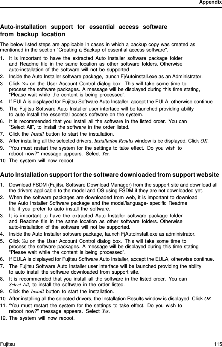Appendix    Auto-installation  support  for  essential  access  software from backup location The below listed steps are applicable in cases in which a backup copy was created as mentioned in the section &ldquo;Creating a Backup of essential access software&rdquo;. 1. It is important to have the extracted Auto installer software package folder and Readme file in the same location as other software folders. Otherwise auto-installation of the software will not be supported. 2. Inside the Auto Installer software package, launch FjAutoinstall.exe as an Administrator. 3. Click Yes on the User Account Control dialog box. This will take some time to process the software packages. A message will be displayed during this time stating, &ldquo;Please wait while the content is being processed&rdquo;. 4. If EULA is displayed for Fujitsu Software Auto Installer, accept the EULA, otherwise continue. 5. The Fujitsu Software Auto Installer user interface will be launched providing ability to auto install the essential access software on the system. 6. It is recommended that you install all the software in the listed order.  You can &ldquo;Select All&rdquo;, to install the software in the order listed. 7. Click the Install button to start the installation. 8. After installing all the selected drivers, Installation Results window is be displayed. Click OK. 9. &ldquo;You must restart the system for the settings to take effect. Do you wish to reboot now?&rdquo; message appears.  Select Yes. 10. The system will now reboot.  Auto Installation support for the software downloaded from support website 1. Download FSDM (Fujitsu Software Download Manager) from the support site and download all the drivers applicable to the model and OS using FSDM if they are not downloaded yet. 2. When the software packages are downloaded from web, it is important to download the Auto Installer Software package and the model/language- specific Readme    file if you prefer to auto install the software. 3. It is important to have the extracted Auto Installer software package folder and Readme file in the same location as other software folders. Otherwise auto-installation of the software will not be supported. 4. Inside the Auto Installer software package, launch FjAutoinstall.exe as administrator. 5. Click Yes on the User Account Control dialog box. This will take some time to process the software packages. A message will be displayed during this time stating &ldquo;Please wait while the content is being processed&rdquo;. 6. If EULA is displayed for Fujitsu Software Auto Installer, accept the EULA, otherwise continue. 7. The Fujitsu Software Auto Installer user interface will be launched providing the ability to auto install the software downloaded from support site. 8. It is recommended that you install all the software in the listed order.  You can Select All,  to install the software in the order listed. 9. Click the Install button to start the installation. 10. After installing all the selected drivers, the Installation Results window is displayed. Click OK. 11. &ldquo;You must restart the system for the settings to take effect. Do you wish to reboot now?&rdquo; message appears.  Select Yes. 12. The system will now reboot. Fujitsu 115  