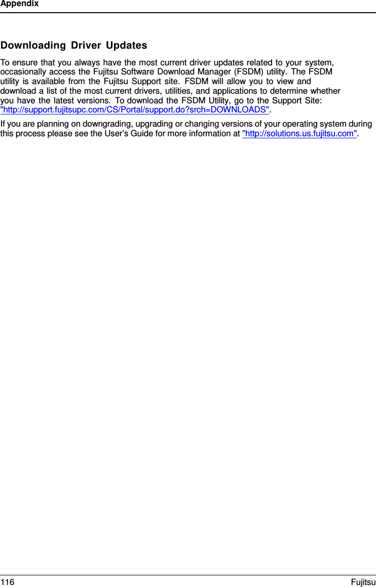 Appendix    Downloading Driver Updates To ensure that you always have the most current driver updates related to your system, occasionally access the Fujitsu Software Download Manager (FSDM) utility.  The FSDM utility is available from the Fujitsu Support site. FSDM will allow you to view and download a list of the most current drivers, utilities, and applications to determine whether you have the latest versions. To download the FSDM Utility, go to the Support Site:  "http://support.fujitsupc.com/CS/Portal/support.do?srch=DOWNLOADS". If you are planning on downgrading, upgrading or changing versions of your operating system during this process please see the User&rsquo;s Guide for more information at "http://solutions.us.fujitsu.com". 116 Fujitsu  