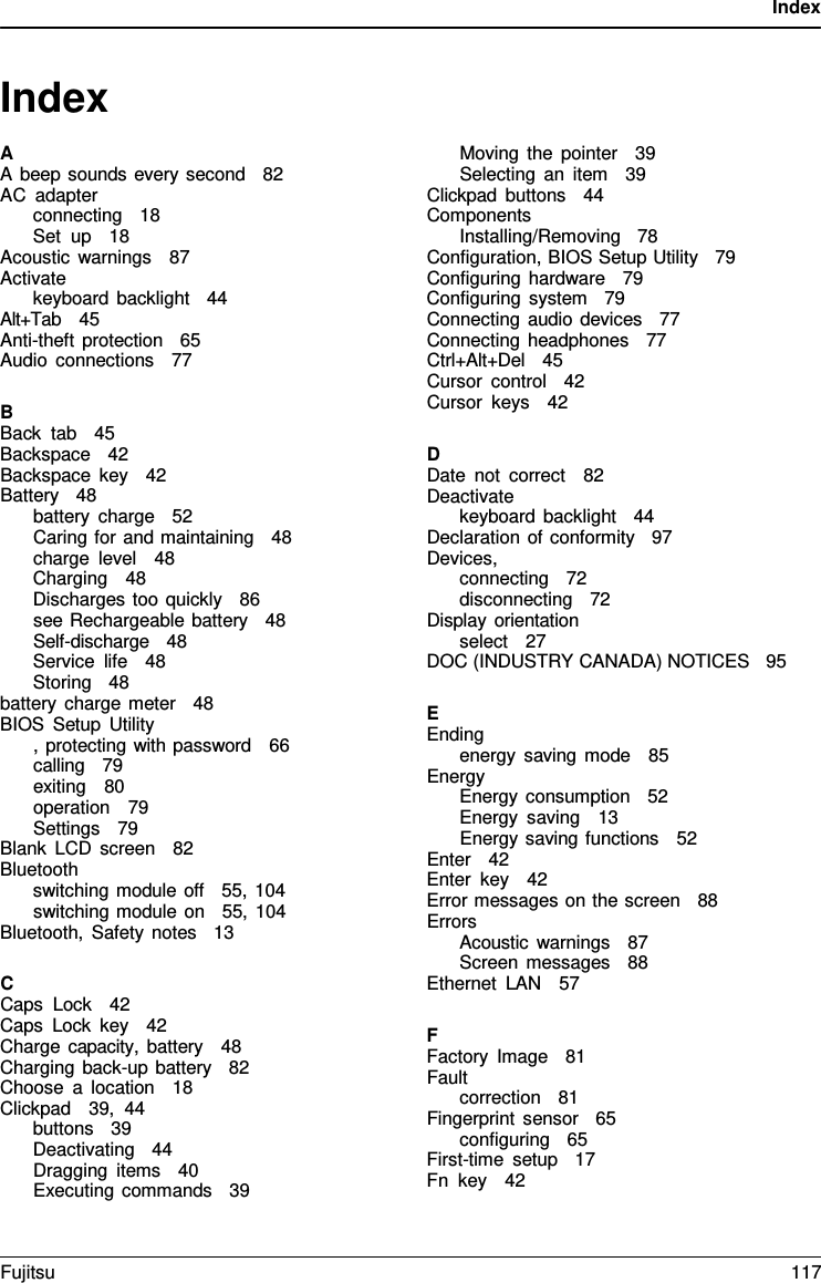 Index   Index  A A beep sounds every second   82 AC adapter connecting   18 Set up   18 Acoustic warnings   87 Activate keyboard backlight   44 Alt+Tab   45 Anti-theft protection   65 Audio connections   77  B Back tab   45 Backspace   42 Backspace key   42 Battery   48 battery charge   52 Caring for and maintaining   48 charge level   48 Charging   48 Discharges too quickly   86 see Rechargeable battery   48 Self-discharge   48 Service life   48 Storing   48 battery charge meter   48 BIOS Setup Utility , protecting with password   66 calling   79 exiting   80 operation   79 Settings   79   Blank LCD screen   82 Bluetooth switching module off   55, 104 switching module on   55, 104 Bluetooth, Safety notes   13  C Caps Lock   42 Caps Lock key   42 Charge capacity, battery   48 Charging back-up battery   82 Choose  a  location   18 Clickpad   39, 44 buttons   39 Deactivating   44 Dragging items   40 Executing commands   39  Moving the pointer   39 Selecting an item   39 Clickpad buttons   44 Components Installing/Removing   78 Configuration, BIOS Setup Utility   79 Configuring hardware   79 Configuring system   79 Connecting audio devices   77 Connecting headphones   77 Ctrl+Alt+Del   45 Cursor control   42 Cursor keys   42  D Date not correct   82 Deactivate keyboard backlight   44 Declaration of conformity   97 Devices, connecting   72 disconnecting   72 Display orientation select   27 DOC (INDUSTRY CANADA) NOTICES   95  E Ending energy saving mode   85 Energy Energy consumption   52 Energy saving   13 Energy saving functions   52 Enter   42 Enter key   42 Error messages on the screen   88 Errors Acoustic warnings   87 Screen messages   88 Ethernet LAN   57  F Factory Image   81 Fault correction   81 Fingerprint sensor   65 configuring   65 First-time setup   17 Fn key   42 Fujitsu 117  