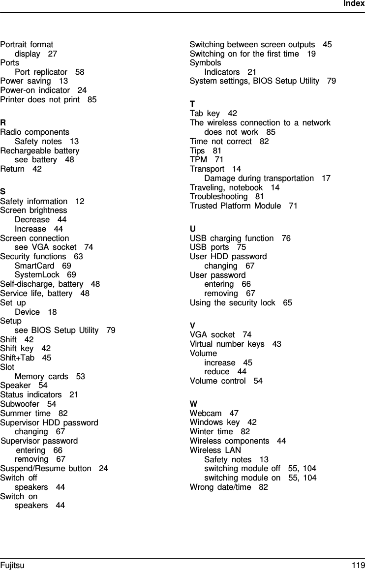 Index    Portrait format display   27 Ports Port replicator   58 Power saving   13 Power-on indicator   24 Printer does not print   85  R Radio components Safety notes   13 Rechargeable battery see battery   48 Return   42  S Safety information   12 Screen brightness Decrease   44 Increase   44 Screen connection see VGA socket   74 Security functions   63 SmartCard   69 SystemLock   69 Self-discharge, battery   48 Service life, battery   48 Set up Device   18 Setup see BIOS Setup Utility   79 Shift   42 Shift key   42 Shift+Tab   45 Slot Memory cards   53 Speaker   54 Status indicators   21 Subwoofer   54 Summer time   82 Supervisor HDD password changing   67 Supervisor password entering   66 removing   67 Suspend/Resume button   24 Switch off speakers   44 Switch on speakers   44 Switching between screen outputs   45 Switching on for the first time   19 Symbols Indicators   21 System settings, BIOS Setup Utility   79  T Tab key   42 The wireless connection to a  network does not work   85 Time not correct   82 Tips   81 TPM   71 Transport   14 Damage during transportation   17 Traveling, notebook   14 Troubleshooting   81    Trusted Platform Module   71  U USB charging function   76 USB ports   75 User HDD password changing   67 User password entering   66 removing   67 Using the security lock   65  V VGA socket   74    Virtual number keys   43 Volume increase   45 reduce   44 Volume control   54  W Webcam   47 Windows key   42 Winter time   82 Wireless components   44 Wireless LAN Safety notes   13 switching module off   55, 104 switching module on   55, 104 Wrong date/time   82 Fujitsu  119  