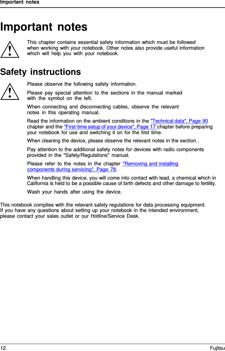 Important notes   Important notes  This chapter contains essential safety information which must be followed when working with your notebook. Other notes also provide useful information which will help you with your notebook.  Safety instructions Please observe the following safety information. Please pay special attention to the sections in the manual marked with the symbol on the left. When connecting and disconnecting cables, observe the relevant notes in this operating manual. Read the information on the ambient conditions in the "Technical data", Page 90 chapter and the "First-time setup of your device", Page 17 chapter before preparing your notebook for use and switching it on for the first time. When cleaning the device, please observe the relevant notes in the section . Pay attention to the additional safety notes for devices with radio components provided in the "Safety/Regulations" manual. Please refer to the notes in the chapter "Removing and installing  components during servicing", Page 78. When handling this device, you will come into contact with lead, a chemical which in California is held to be a possible cause of birth defects and other damage to fertility. Wash your hands after using the device.  This notebook complies with the relevant safety regulations for data processing equipment. If you have any questions about setting up your notebook in the intended environment, please contact your sales outlet or our Hotline/Service Desk. 12 Fujitsu  