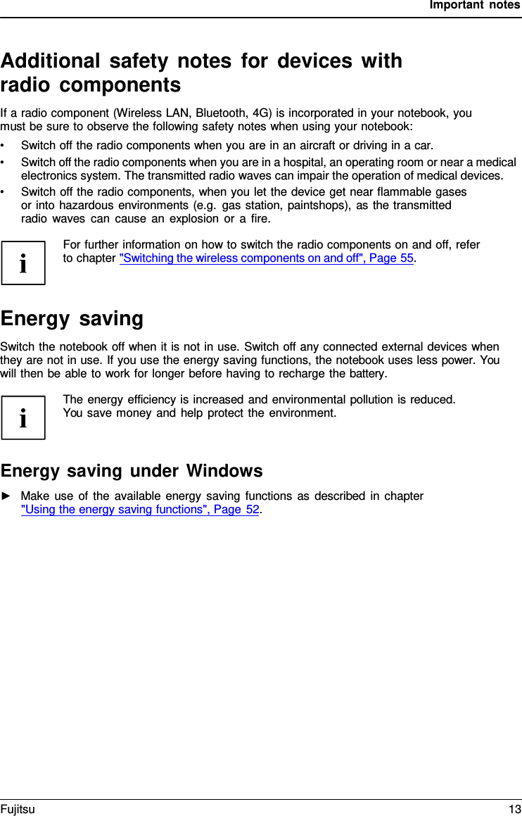 Important notes   Additional safety notes for devices with radio components If a radio component (Wireless LAN, Bluetooth, 4G) is incorporated in your notebook, you must be sure to observe the following safety notes when using your notebook: &bull; Switch off the radio components when you are in an aircraft or driving in a car. &bull; Switch off the radio components when you are in a hospital, an operating room or near a medical electronics system. The transmitted radio waves can impair the operation of medical devices. &bull; Switch off the radio components, when you let the device get near flammable gases or into hazardous environments (e.g. gas station, paintshops), as the transmitted radio waves can cause an explosion or a fire.  For further information on how to switch the radio components on and off, refer to chapter "Switching the wireless components on and off", Page 55.    Energy saving Switch the notebook off when it is not in use. Switch off any connected external devices when they are not in use. If you use the energy saving functions, the notebook uses less power. You will then be able to work for longer before having to recharge the battery.  The energy efficiency is increased and environmental pollution is reduced. You save money and help protect the environment.    Energy saving under Windows ►   Make use of the available energy saving functions as described in chapter  "Using the energy saving functions", Page 52. Fujitsu 13  