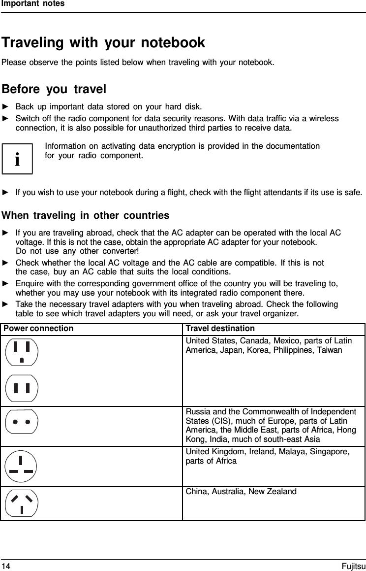 Important notes   Traveling with your notebook Please observe the points listed below when traveling with your notebook.  Before you travel ►   Back up important data stored on your hard disk. ►   Switch off the radio component for data security reasons. With data traffic via a wireless connection, it is also possible for unauthorized third parties to receive data.  Information on activating data encryption is provided in the documentation for your radio component.    ►   If you wish to use your notebook during a flight, check with the flight attendants if its use is safe.  When traveling in other countries ►   If you are traveling abroad, check that the AC adapter can be operated with the local AC voltage. If this is not the case, obtain the appropriate AC adapter for your notebook. Do not use any other converter! ►   Check whether the local AC voltage and the AC cable are compatible. If this is not the case, buy an AC cable that suits the local conditions. ►   Enquire with the corresponding government office of the country you will be traveling to, whether you may use your notebook with its integrated radio component there. ►   Take the necessary travel adapters with you when traveling abroad. Check the following table to see which travel adapters you will need, or ask your travel organizer.  Power connection Travel destination  United States, Canada, Mexico, parts of Latin America, Japan, Korea, Philippines, Taiwan  Russia and the Commonwealth of Independent States (CIS), much of Europe, parts of Latin America, the Middle East, parts of Africa, Hong Kong, India, much of south-east Asia  United Kingdom, Ireland, Malaya, Singapore, parts of Africa  China, Australia, New Zealand 14 Fujitsu  