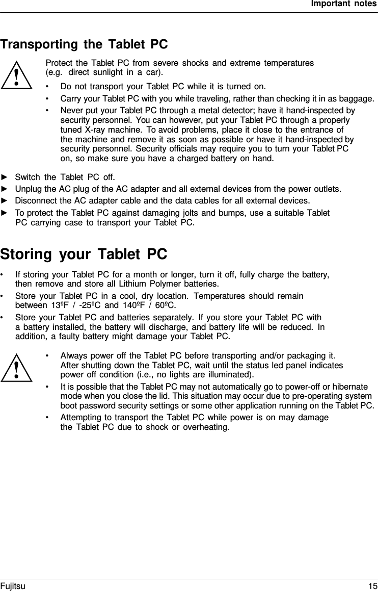 Important notes    Transporting the Tablet PC Protect the  Tablet PC from severe shocks and extreme temperatures (e.g.  direct sunlight in  a  car). &bull; Do not transport your Tablet PC while it is turned on. &bull; Carry your Tablet PC with you while traveling, rather than checking it in as baggage. &bull; Never put your Tablet PC through a metal detector; have it hand-inspected by security personnel. You can however, put your Tablet PC through a properly tuned X-ray machine. To avoid problems, place it close to the entrance of  the machine and remove it as soon as possible or have it hand-inspected by security personnel. Security officials may require you to turn your Tablet PC on, so make sure you have a charged battery on hand.  ►   Switch the  Tablet PC off. ►   Unplug the AC plug of the AC adapter and all external devices from the power outlets. ►   Disconnect the AC adapter cable and the data cables for all external devices. ►   To protect the Tablet PC against damaging jolts and bumps, use a suitable Tablet PC carrying case to transport your  Tablet PC.   Storing your Tablet  PC &bull; If storing your Tablet PC for a month or longer, turn it off, fully charge the battery, then remove and store all Lithium Polymer batteries. &bull; Store your  Tablet PC in a cool, dry location.  Temperatures should remain between 13&ordm;F  /  -25&ordm;C and 140&ordm;F / 60&ordm;C. &bull; Store your Tablet PC and batteries separately. If you store your Tablet PC with a battery installed, the battery will discharge, and battery life will be reduced. In addition,  a faulty battery might damage your Tablet PC.  &bull; Always power off the Tablet PC before transporting and/or packaging it. After shutting down the Tablet PC, wait until the status led panel indicates power off condition (i.e., no lights are illuminated). &bull; It is possible that the Tablet PC may not automatically go to power-off or hibernate mode when you close the lid. This situation may occur due to pre-operating system boot password security settings or some other application running on the Tablet PC. &bull; Attempting to transport the Tablet PC while power is on may damage the  Tablet PC due to shock or overheating. Fujitsu 15  