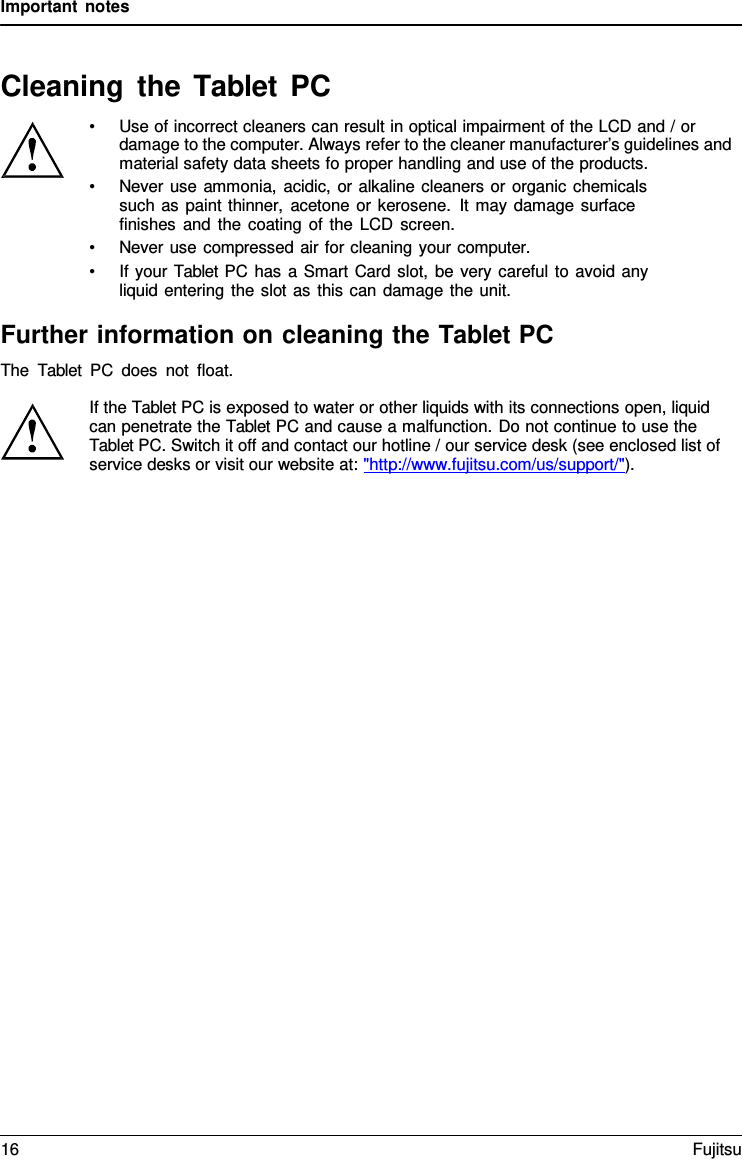 Important notes   Cleaning the Tablet  PC &bull; Use of incorrect cleaners can result in optical impairment of the LCD and / or damage to the computer. Always refer to the cleaner manufacturer&rsquo;s guidelines and material safety data sheets fo proper handling and use of the products. &bull; Never use ammonia, acidic, or alkaline cleaners or organic chemicals such as paint thinner, acetone or kerosene. It may damage surface  finishes and the coating of the LCD screen. &bull; Never use compressed air for cleaning your computer. &bull; If your Tablet PC has a Smart Card slot, be very careful to avoid any liquid entering the slot as this can damage the unit.  Further information on cleaning the Tablet PC The  Tablet PC does not float.  If the Tablet PC is exposed to water or other liquids with its connections open, liquid can penetrate the Tablet PC and cause a malfunction. Do not continue to use the Tablet PC. Switch it off and contact our hotline / our service desk (see enclosed list of service desks or visit our website at: "http://www.fujitsu.com/us/support/"). 16 Fujitsu  