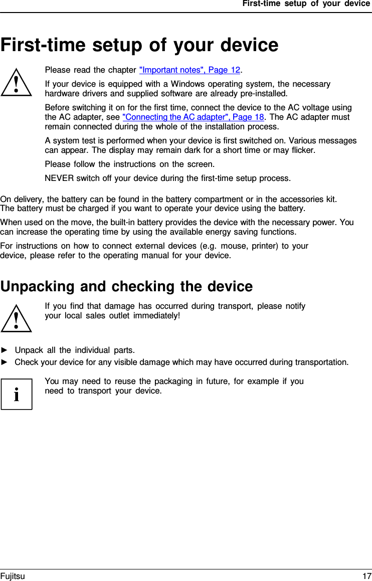 First-time setup of your device   First-time setup of your device  Please read the chapter "Important notes", Page 12. If your device is equipped with a Windows operating system, the necessary hardware drivers and supplied software are already pre-installed. Before switching it on for the first time, connect the device to the AC voltage using the AC adapter, see "Connecting the AC adapter", Page 18. The AC adapter must remain connected during the whole of the installation process. A system test is performed when your device is first switched on. Various messages can appear. The display may remain dark for a short time or may flicker. Please follow the instructions on the screen. NEVER switch off your device during the first-time setup process.  On delivery, the battery can be found in the battery compartment or in the accessories kit. The battery must be charged if you want to operate your device using the battery. When used on the move, the built-in battery provides the device with the necessary power. You can increase the operating time by using the available energy saving functions. For instructions on how to connect external devices (e.g. mouse, printer) to your device, please refer to the operating manual for your device.   Unpacking and checking the device If you find that damage has occurred during transport, please notify  your local sales outlet immediately!   ►   Unpack all the individual parts. ►   Check your device for any visible damage which may have occurred during transportation.  You may need to reuse the packaging in future, for example if you need to transport your device. Fujitsu 17  