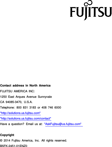                        Contact address in North America FUJITSU AMERICA INC: 1250 East Arques Avenue Sunnyvale CA 94085-3470,  U.S.A. Telephone:  800 831 3183 or 408 746 6000 "http://solutions.us.fujitsu.com" "http://solutions.us.fujitsu.com/contact" Have a question?  Email us at:  "AskFujitsu@us.fujitsu.com"    Copyright &copy;  2014 Fujitsu America, Inc.  All rights reserved. B5FK-2451-01ENZ0 