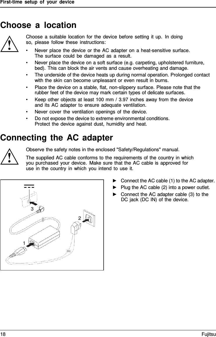 First-time setup of your device   Choose  a  location Choose a suitable location for the device before setting it up. In doing so, please follow these instructions: &bull; Never place the device or the AC adapter on a heat-sensitive surface. The surface could be damaged as a result. &bull; Never place the device on a soft surface (e.g. carpeting, upholstered furniture, bed). This can block the air vents and cause overheating and damage. &bull; The underside of the device heats up during normal operation. Prolonged contact with the skin can become unpleasant or even result in burns. &bull; Place the device on a stable, flat, non-slippery surface. Please note that the rubber feet of the device may mark certain types of delicate surfaces. &bull; Keep other objects at least 100 mm / 3.97 inches away from the device and its AC adapter to ensure adequate ventilation. &bull; Never cover the ventilation openings of the device. &bull; Do not expose the device to extreme environmental conditions. Protect the device against dust, humidity and heat.  Connecting the AC adapter Observe the safety notes in the enclosed "Safety/Regulations" manual. The supplied AC cable conforms to the requirements of the country in which you purchased your device. Make sure that the AC cable is approved for use in the country in which you intend to use it.  ►   Connect the AC cable (1) to the AC adapter. ►   Plug the AC cable (2) into a power outlet. ►   Connect the AC adapter cable (3) to the DC jack (DC IN) of the device.     3 2    1 18 Fujitsu  