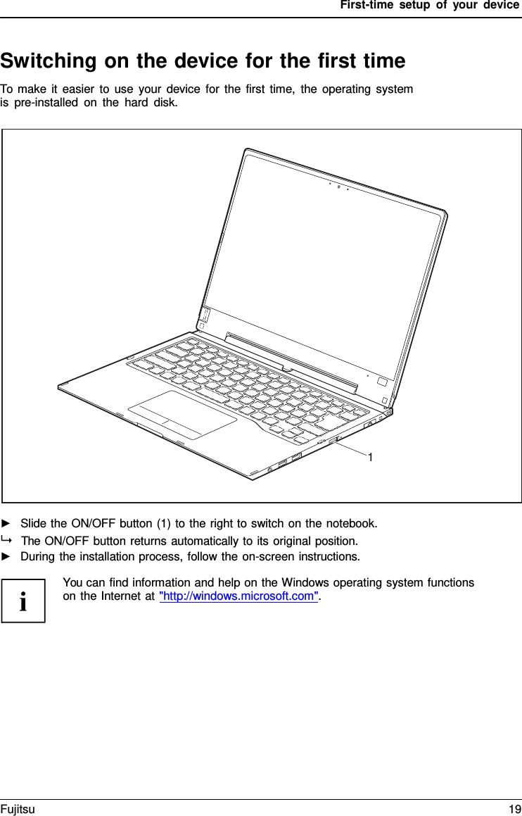 First-time setup of your device   Switching on the device for the first time To make it easier to use your device for the first time, the operating system is pre-installed on the hard disk.    ►   Slide the ON/OFF button (1) to the right to switch on the notebook.   The ON/OFF button returns automatically to its original position. ►   During the installation process, follow the on-screen instructions.  You can find information and help on the Windows operating system functions on the Internet at "http://windows.microsoft.com".                        1 Fujitsu 19  