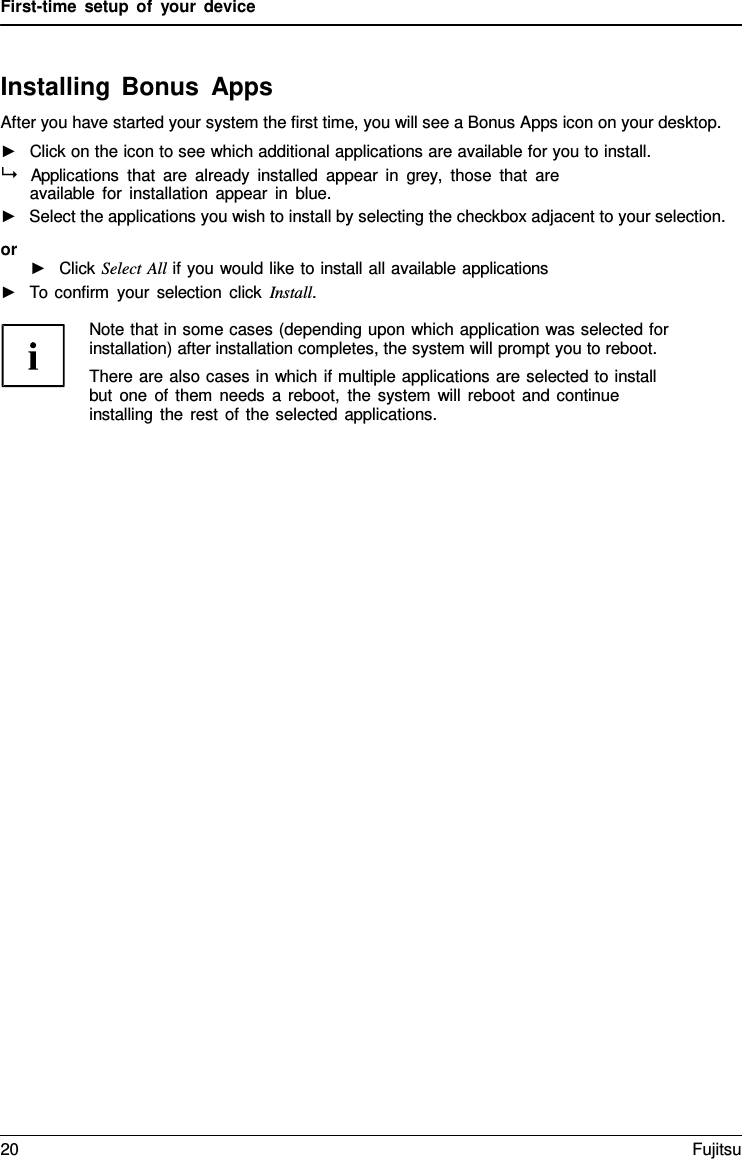 First-time setup of your device    Installing Bonus Apps After you have started your system the first time, you will see a Bonus Apps icon on your desktop. ►   Click on the icon to see which additional applications are available for you to install.   Applications that are already installed appear in grey,  those that are available for installation appear in blue. ►   Select the applications you wish to install by selecting the checkbox adjacent to your selection. or ►   Click Select All if you would like to install all available applications ►   To confirm your selection click Install.  Note that in some cases (depending upon which application was selected for installation) after installation completes, the system will prompt you to reboot. There are also cases in which if multiple applications are selected to install but one of them needs  a reboot, the system will reboot and continue installing the rest of the selected applications. 20 Fujitsu  