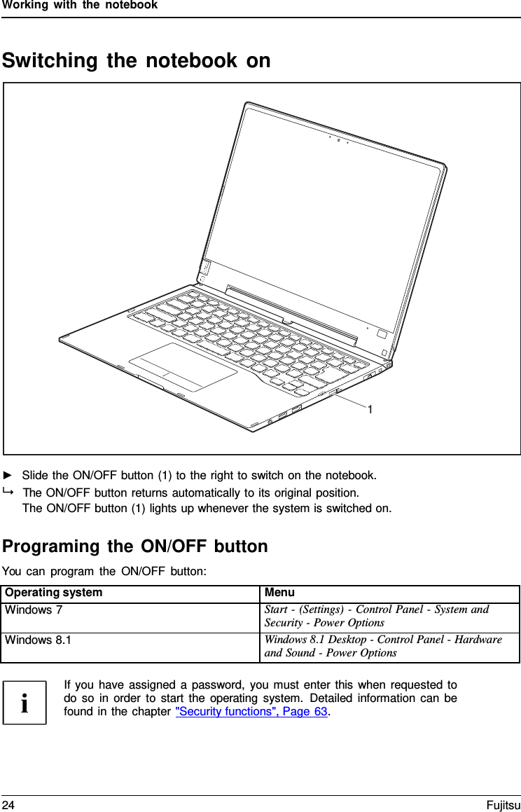 Working with the notebook   Switching the notebook on    ►   Slide the ON/OFF button (1) to the right to switch on the notebook.   The ON/OFF button returns automatically to its original position. The ON/OFF button (1) lights up whenever the system is switched on.  Programing the ON/OFF button You can program the ON/OFF button:  Operating system Menu Windows 7 Start - (Settings) - Control Panel - System and Security - Power Options Windows 8.1 Windows 8.1 Desktop - Control Panel - Hardware and Sound - Power Options  If you have assigned  a password, you must enter this when requested to do so in order to start the operating system. Detailed information can be found in the chapter "Security functions", Page 63.                        1 24 Fujitsu  