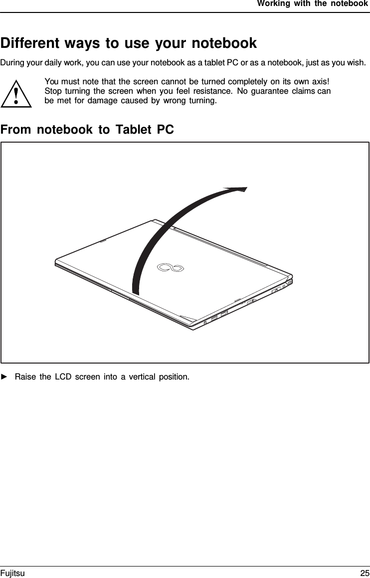 Working with the notebook   Different ways to use your notebook During your daily work, you can use your notebook as a tablet PC or as a notebook, just as you wish.  You must note that the screen cannot be turned completely on its own axis! Stop turning the screen when you feel resistance. No guarantee claims can  be met for damage caused by wrong turning.  From notebook to Tablet PC    ►   Raise the LCD screen into  a  vertical position. Fujitsu 25  