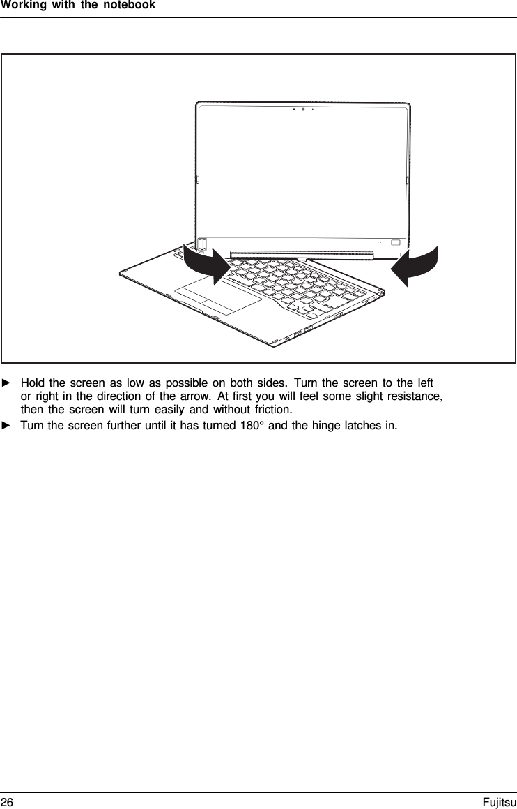 Working with the notebook      ►   Hold the screen as low as possible on both sides.  Turn the screen to the left  or right in the direction of the arrow.  At first you will feel some slight resistance, then the screen will turn easily and without friction. ►   Turn the screen further until it has turned 180&deg; and the hinge latches in. 26 Fujitsu  