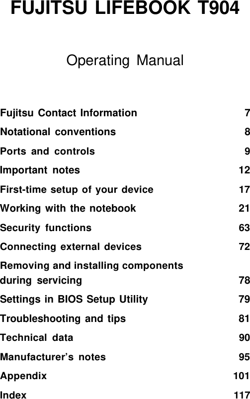    FUJITSU LIFEBOOK T904  Operating Manual Fujitsu Contact Information 7 Notational conventions 8 Ports and controls 9 Important notes 12 First-time setup of your device 17 Working with the notebook 21 Security functions 63 Connecting external devices 72 Removing and installing components during servicing 78 Settings in BIOS Setup Utility 79 Troubleshooting and tips 81 Technical data 90 Manufacturer&rsquo;s notes 95 Appendix 101 Index 117 