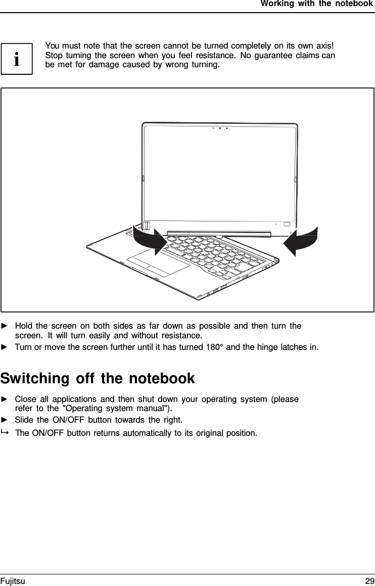 Working with the notebook    You must note that the screen cannot be turned completely on its own axis! Stop turning the screen when you feel resistance. No guarantee claims can  be met for damage caused by wrong turning.    ►   Hold the screen on both sides as far down as possible and then turn the screen.  It will turn easily and without resistance. ►   Turn or move the screen further until it has turned 180&deg; and the hinge latches in.   Switching off the notebook ►   Close all applications and then shut down your operating system (please refer to the "Operating system manual"). ►   Slide the ON/OFF button towards the right.   The ON/OFF button returns automatically to its original position. Fujitsu 29  
