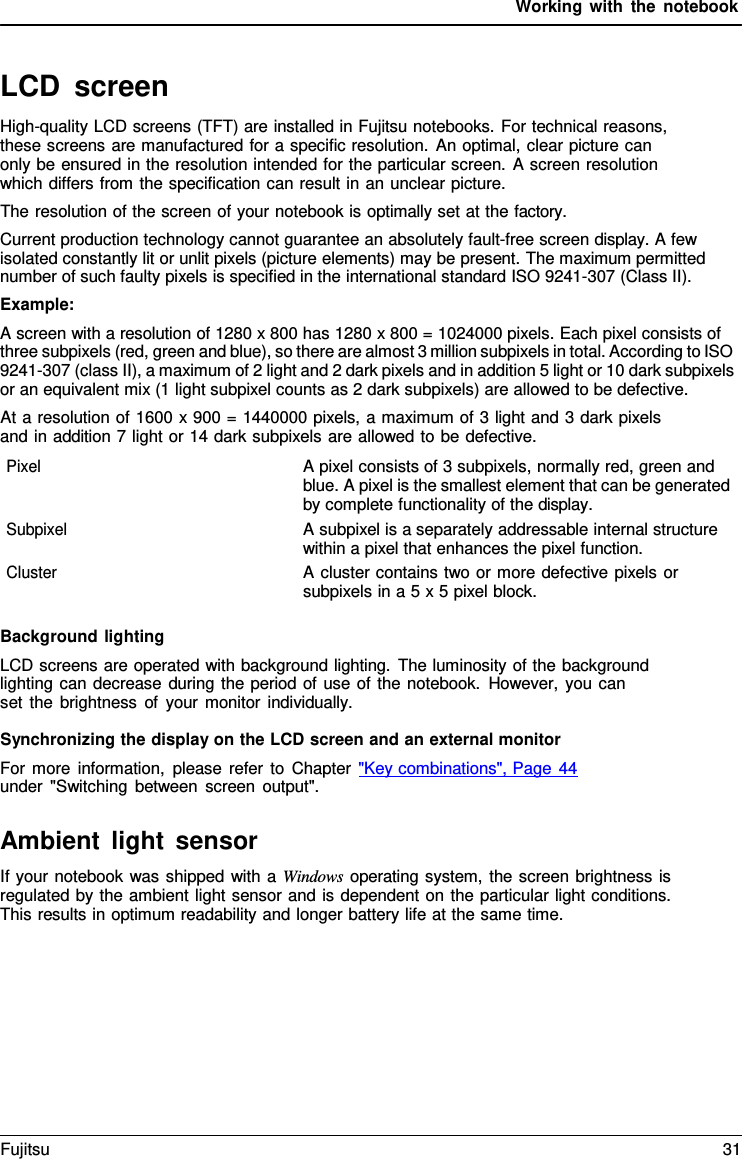 Working with the notebook   LCD screen High-quality LCD screens (TFT) are installed in Fujitsu notebooks. For technical reasons, these screens are manufactured for a specific resolution. An optimal, clear picture can only be ensured in the resolution intended for the particular screen. A screen resolution which differs from the specification can result in an unclear picture. The resolution of the screen of your notebook is optimally set at the factory. Current production technology cannot guarantee an absolutely fault-free screen display. A few isolated constantly lit or unlit pixels (picture elements) may be present. The maximum permitted number of such faulty pixels is specified in the international standard ISO 9241-307 (Class II). Example: A screen with a resolution of 1280 x 800 has 1280 x 800 = 1024000 pixels. Each pixel consists of three subpixels (red, green and blue), so there are almost 3 million subpixels in total. According to ISO 9241-307 (class II), a maximum of 2 light and 2 dark pixels and in addition 5 light or 10 dark subpixels or an equivalent mix (1 light subpixel counts as 2 dark subpixels) are allowed to be defective. At a resolution of 1600 x 900 = 1440000 pixels, a maximum of 3 light and 3 dark pixels and in addition 7 light or 14 dark subpixels are allowed to be defective. Pixel A pixel consists of 3 subpixels, normally red, green and blue. A pixel is the smallest element that can be generated by complete functionality of the display. Subpixel A subpixel is a separately addressable internal structure within a pixel that enhances the pixel function. Cluster A cluster contains two or more defective pixels or subpixels in a 5 x 5 pixel block.  Background lighting LCD screens are operated with background lighting. The luminosity of the background lighting can decrease during the period of use of the notebook. However, you can  set the brightness of your monitor individually.  Synchronizing the display on the LCD screen and an external monitor For more information, please refer to Chapter "Key combinations", Page 44 under "Switching between screen output".  Ambient light sensor If your notebook was shipped with a Windows operating system, the screen brightness is regulated by the ambient light sensor and is dependent on the particular light conditions. This results in optimum readability and longer battery life at the same time. Fujitsu 31  