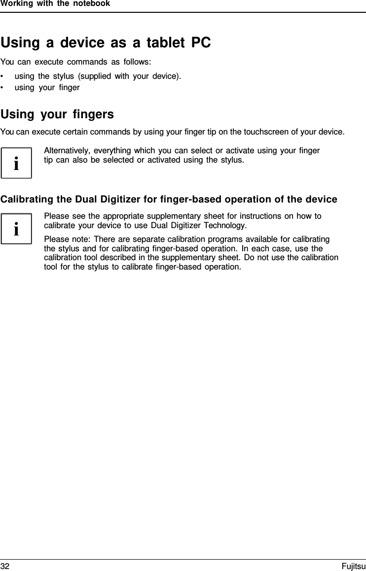 Working with the notebook   Using a device as a tablet PC You can execute commands as follows: &bull; using the stylus (supplied with your device). &bull; using your finger  Using your fingers You can execute certain commands by using your finger tip on the touchscreen of your device.  Alternatively, everything which you can select or activate using your finger tip can also be selected or activated using the stylus.    Calibrating the Dual Digitizer for finger-based operation of the device Please see the appropriate supplementary sheet for instructions on how to calibrate your device to use Dual Digitizer Technology. Please note: There are separate calibration programs available for calibrating the stylus and for calibrating finger-based operation. In each case, use the calibration tool described in the supplementary sheet. Do not use the calibration tool for the stylus to calibrate finger-based operation. 32 Fujitsu  