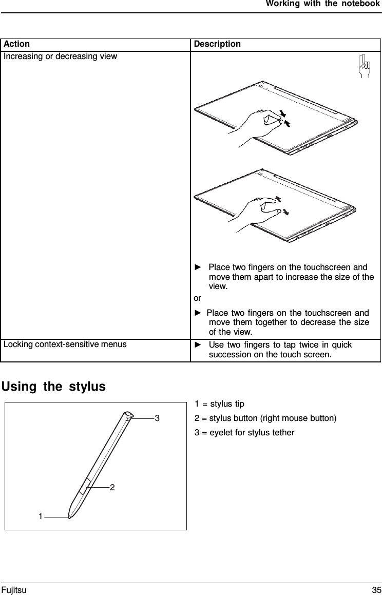 Working with the notebook    Action Description Increasing or decreasing view       ►   Place two fingers on the touchscreen and move them apart to increase the size of the view. or ► Place two fingers on the touchscreen and move them together to decrease the size of the view. Locking context-sensitive menus ►   Use two fingers to tap twice in quick succession on the touch screen.  Using the stylus   1 = stylus tip 2 = stylus button (right mouse button) 3 = eyelet for stylus tether  3       2   1 Fujitsu 35  