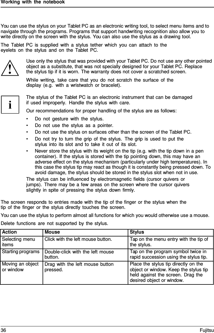Working with the notebook    You can use the stylus on your Tablet PC as an electronic writing tool, to select menu items and to navigate through the programs. Programs that support handwriting recognition also allow you to write directly on the screen with the stylus. You can also use the stylus as a drawing tool. The  Tablet  PC is supplied with a stylus tether which you can attach to the eyelets on the stylus and on the  Tablet PC.  Use only the stylus that was provided with your Tablet PC. Do not use any other pointed object as a substitute, that was not specially designed for your Tablet PC. Replace    the stylus tip if it is worn. The warranty does not cover a scratched screen. While writing, take care that you do not scratch the surface of the display (e.g.  with a wristwatch or bracelet).  The stylus of the Tablet PC is an electronic instrument that can be damaged if used improperly. Handle the stylus with care. Our recommendations for proper handling of the stylus are as follows: &bull; Do not gesture with the stylus. &bull; Do not use the stylus as a pointer. &bull; Do not use the stylus on surfaces other than the screen of the Tablet PC. &bull; Do not try to turn the grip of the stylus. The grip is used to put the stylus into its slot and to take it out of its slot. &bull; Never store the stylus with its weight on the tip (e.g. with the tip down in a pen container). If the stylus is stored with the tip pointing down, this may have an adverse effect on the stylus mechanism (particularly under high temperatures). In this case the stylus tip may react as though it is constantly being pressed down. To avoid damage, the stylus should be stored in the stylus slot when not in use. The stylus can be influenced by electromagnetic fields (cursor quivers or jumps). There may be a few areas on the screen where the cursor quivers slightly in spite of pressing the stylus down firmly.  The screen responds to entries made with the tip of the finger or the stylus when the tip of the finger or the stylus directly touches the screen. You can use the stylus to perform almost all functions for which you would otherwise use a mouse. Delete functions are not supported by the stylus. Action Mouse Stylus Selecting menu items Click with the left mouse button. Tap on the menu entry with the tip of the stylus. Starting programs Double-click with the left mouse button. Tap on the program symbol twice in rapid succession using the stylus tip. Moving an object or window Drag with the left mouse button pressed. Place the stylus tip directly on the object or window. Keep the stylus tip held against the screen. Drag the desired object or window. 36 Fujitsu  