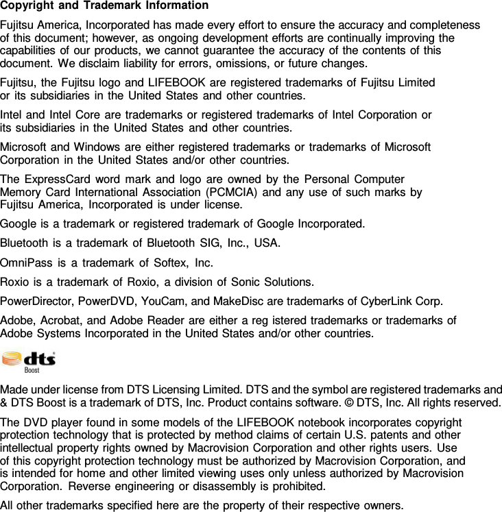               Copyright and Trademark Information Fujitsu America, Incorporated has made every effort to ensure the accuracy and completeness of this document; however, as ongoing development efforts are continually improving the capabilities of our products, we cannot guarantee the accuracy of the contents of this document. We disclaim liability for errors, omissions, or future changes. Fujitsu, the Fujitsu logo and LIFEBOOK are registered trademarks of Fujitsu Limited or its subsidiaries in the United States and other countries. Intel and Intel Core are trademarks or registered trademarks of Intel Corporation or its subsidiaries in the United States and other countries. Microsoft and Windows are either registered trademarks or trademarks of Microsoft Corporation in the United States and/or other countries. The ExpressCard word mark and logo are owned by the Personal Computer Memory Card International Association (PCMCIA) and any use of such marks by Fujitsu America, Incorporated is under license. Google is a trademark or registered trademark of Google Incorporated. Bluetooth is a trademark of Bluetooth SIG, Inc., USA. OmniPass is a trademark of Softex, Inc. Roxio is a trademark of Roxio,  a division of Sonic Solutions. PowerDirector, PowerDVD, YouCam, and MakeDisc are trademarks of CyberLink Corp. Adobe, Acrobat, and Adobe Reader are either a reg istered trademarks or trademarks of Adobe Systems Incorporated in the United States and/or other countries.   Made under license from DTS Licensing Limited. DTS and the symbol are registered trademarks and &amp; DTS Boost is a trademark of DTS, Inc. Product contains software. &copy; DTS, Inc. All rights reserved. The DVD player found in some models of the LIFEBOOK notebook incorporates copyright protection technology that is protected by method claims of certain U.S. patents and other intellectual property rights owned by Macrovision Corporation and other rights users. Use of this copyright protection technology must be authorized by Macrovision Corporation, and is intended for home and other limited viewing uses only unless authorized by Macrovision Corporation. Reverse engineering or disassembly is prohibited. All other trademarks specified here are the property of their respective owners. 