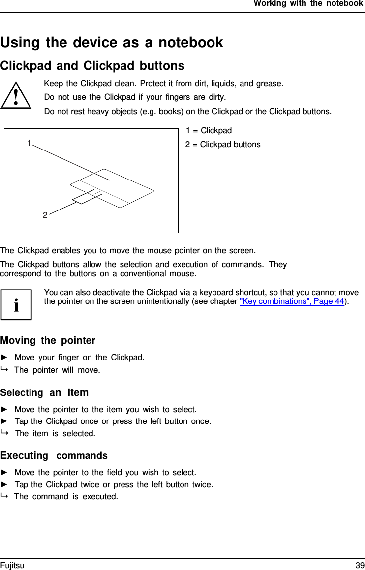 Working with the notebook   1       2  Using the device as a notebook Clickpad and Clickpad buttons Keep the Clickpad clean. Protect it from dirt, liquids, and grease. Do not use the Clickpad if your fingers are dirty. Do not rest heavy objects (e.g. books) on the Clickpad or the Clickpad buttons.  1 = Clickpad 2 = Clickpad buttons           The Clickpad enables you to move the mouse pointer on the screen. The Clickpad buttons allow the selection and execution of commands.  They correspond to the buttons on a conventional mouse.  You can also deactivate the Clickpad via a keyboard shortcut, so that you cannot move the pointer on the screen unintentionally (see chapter "Key combinations", Page 44).    Moving the pointer ►   Move your finger on the Clickpad.  The pointer will move.  Selecting  an  item ►   Move the pointer to the item you wish to select. ►   Tap the Clickpad once or press the left button once.   The item is selected.  Executing  commands ►   Move the pointer to the field you wish to select. ►   Tap the Clickpad twice or press the left button twice.  The command is executed. Fujitsu 39  