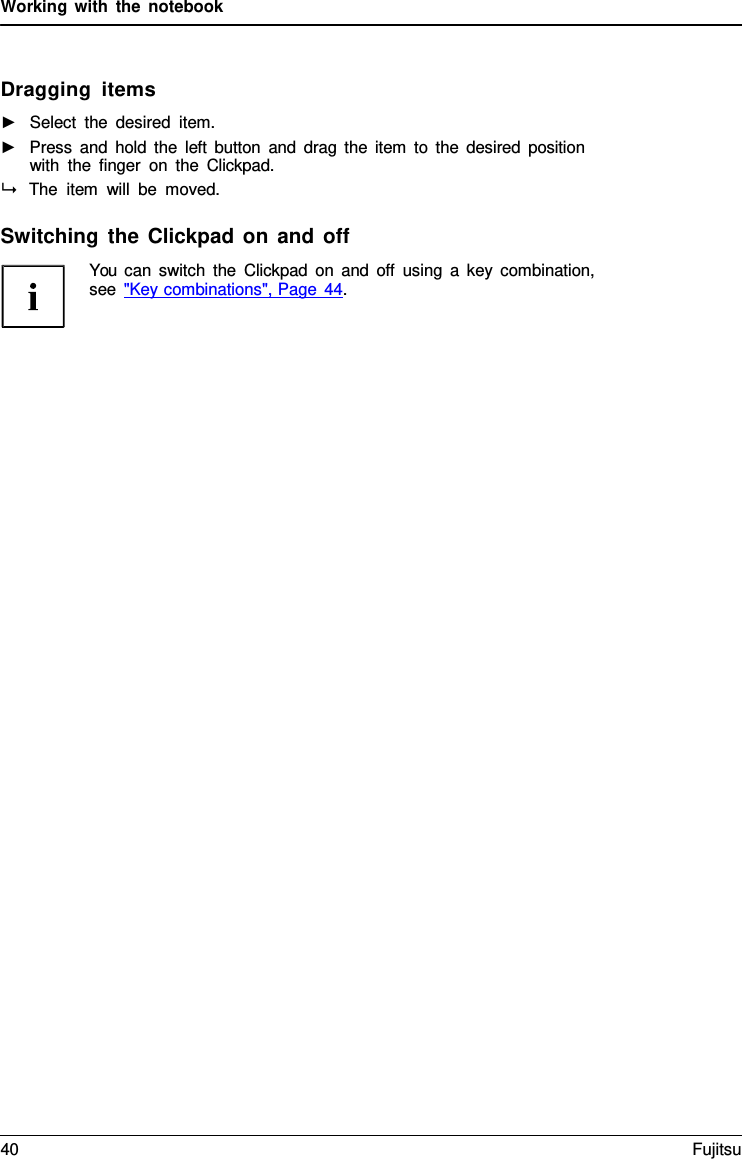 Working with the notebook    Dragging items ►   Select the desired item. ►   Press and hold the left button and drag the item to the desired position with the finger on the Clickpad.  The item will be moved.  Switching the Clickpad on and off You can switch the Clickpad on and off using  a  key combination, see "Key combinations", Page 44. 40 Fujitsu  