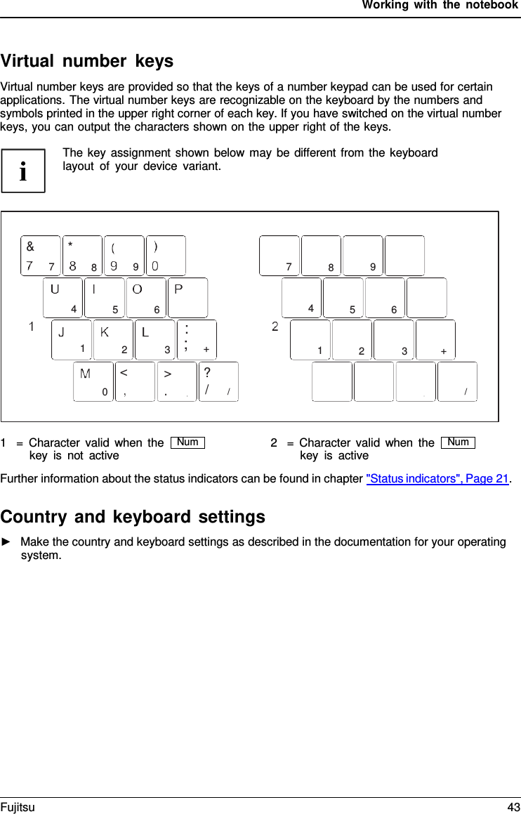 Working with the notebook    Virtual number keys Virtual number keys are provided so that the keys of a number keypad can be used for certain applications. The virtual number keys are recognizable on the keyboard by the numbers and symbols printed in the upper right corner of each key. If you have switched on the virtual number keys, you can output the characters shown on the upper right of the keys.  The key assignment shown below may be different from the keyboard layout of your device variant.     &amp; * 7  8  9   4  5  6 : 1  2  3    ;  +    7  8  9   4  5  6   1  2  3  + <  >  ? 0 / /  /   1   =  Character valid when the key is not active 2   =  Character valid when the key is active Further information about the status indicators can be found in chapter "Status indicators", Page 21.  Country and keyboard settings ►   Make the country and keyboard settings as described in the documentation for your operating system. Num Num Fujitsu 43  
