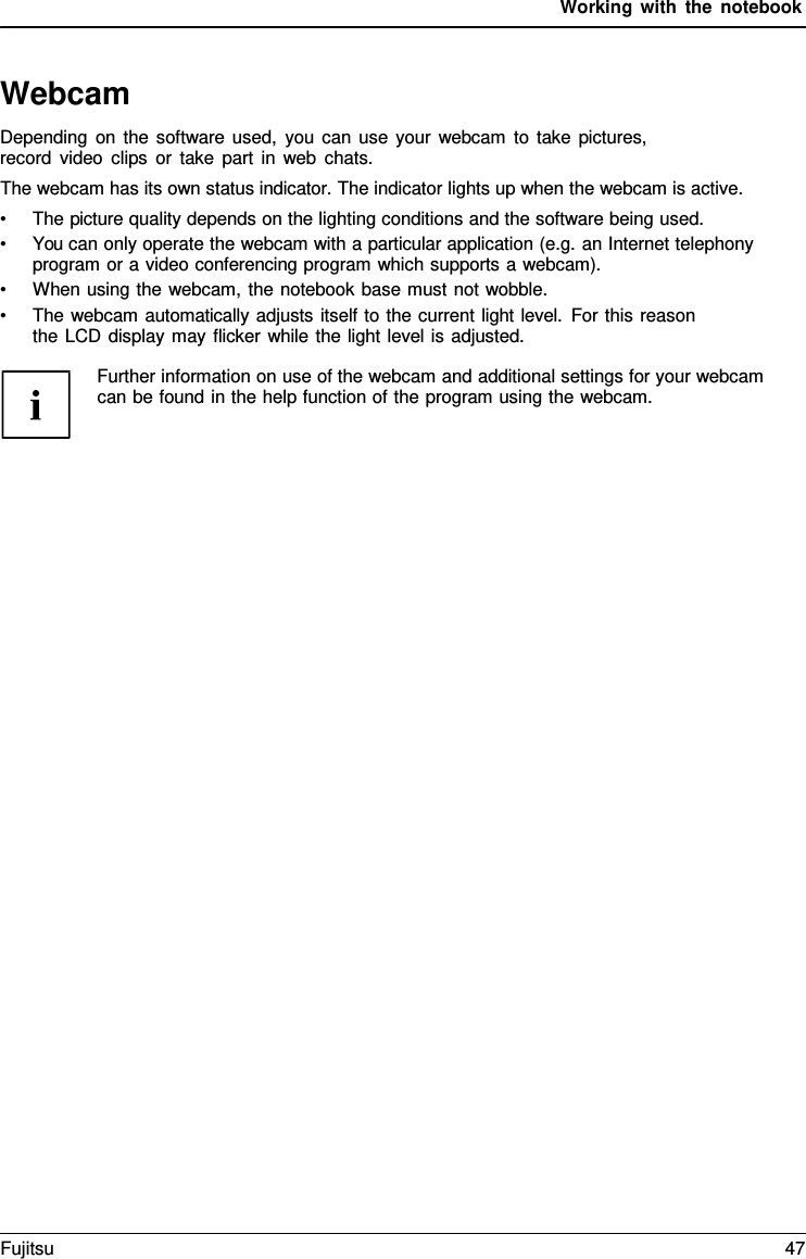 Working with the notebook   Webcam Depending on the software used, you can use your webcam to take pictures, record video clips or take part in web chats. The webcam has its own status indicator. The indicator lights up when the webcam is active. &bull; The picture quality depends on the lighting conditions and the software being used. &bull; You can only operate the webcam with a particular application (e.g. an Internet telephony program or a video conferencing program which supports a webcam). &bull; When using the webcam, the notebook base must not wobble. &bull; The webcam automatically adjusts itself to the current light level. For this reason the LCD display may flicker while the light level is adjusted.  Further information on use of the webcam and additional settings for your webcam can be found in the help function of the program using the webcam. Fujitsu 47  