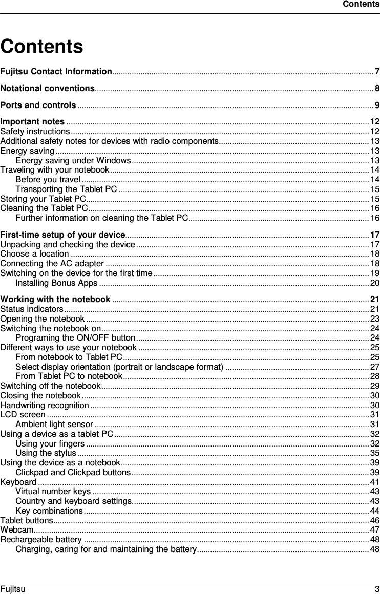 Contents   Contents Fujitsu Contact Information ........................................................................................................................ 7 Notational conventions ................................................................................................................................ 8 Ports and controls ........................................................................................................................................ 9 Important notes ........................................................................................................................................... 12 Safety instructions ......................................................................................................................................... 12 Additional safety notes for devices with radio components ..................................................................... 13 Energy saving ................................................................................................................................................ 13 Energy saving under Windows ............................................................................................................. 13 Traveling with your notebook ....................................................................................................................... 14 Before you travel .................................................................................................................................... 14 Transporting the Tablet PC ................................................................................................................... 15 Storing your Tablet PC .................................................................................................................................. 15 Cleaning the Tablet PC ................................................................................................................................. 16 Further information on cleaning the Tablet PC ................................................................................... 16 First-time setup of your device ................................................................................................................ 17 Unpacking and checking the device ........................................................................................................... 17 Choose a location ......................................................................................................................................... 18 Connecting the AC adapter ......................................................................................................................... 18 Switching on the device for the first time ................................................................................................... 19 Installing Bonus Apps ............................................................................................................................ 20 Working with the notebook ...................................................................................................................... 21 Status indicators ............................................................................................................................................ 21 Opening the notebook .................................................................................................................................. 23 Switching the notebook on ........................................................................................................................... 24 Programing the ON/OFF button ........................................................................................................... 24 Different ways to use your notebook .......................................................................................................... 25 From notebook to Tablet PC ................................................................................................................. 25 Select display orientation (portrait or landscape format) .................................................................. 27 From Tablet PC to notebook ................................................................................................................. 28 Switching off the notebook ........................................................................................................................... 29 Closing the notebook .................................................................................................................................... 30 Handwriting recognition ................................................................................................................................ 30 LCD screen .................................................................................................................................................... 31 Ambient light sensor .............................................................................................................................. 31 Using a device as a tablet PC ..................................................................................................................... 32 Using your fingers .................................................................................................................................. 32 Using the stylus ...................................................................................................................................... 35 Using the device as a notebook .................................................................................................................. 39 Clickpad and Clickpad buttons ............................................................................................................. 39 Keyboard ........................................................................................................................................................ 41 Virtual number keys ............................................................................................................................... 43 Country and keyboard settings............................................................................................................. 43 Key combinations ................................................................................................................................... 44 Tablet buttons ................................................................................................................................................. 46 Webcam.......................................................................................................................................................... 47 Rechargeable battery ................................................................................................................................... 48 Charging, caring for and maintaining the battery ............................................................................... 48 Fujitsu  3  