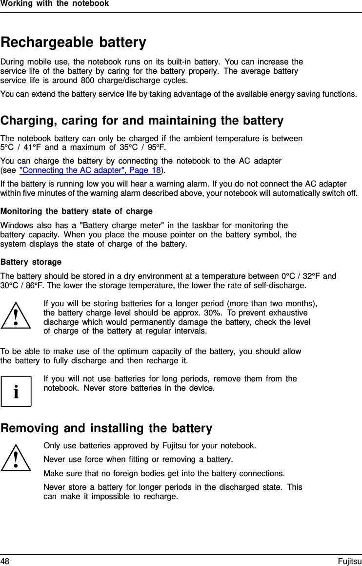 Working with the notebook   Rechargeable battery During mobile use, the notebook runs on its built-in battery.  You can increase the service life of the battery by caring for the battery properly.  The average battery service life is around 800 charge/discharge cycles. You can extend the battery service life by taking advantage of the available energy saving functions.  Charging, caring for and maintaining the battery The notebook battery can only be charged if the ambient temperature is between 5&deg;C / 41&deg;F and  a  maximum of 35&deg;C / 95&deg;F. You can charge the battery by connecting the notebook to the AC adapter (see "Connecting the AC adapter", Page 18). If the battery is running low you will hear a warning alarm. If you do not connect the AC adapter within five minutes of the warning alarm described above, your notebook will automatically switch off.  Monitoring the battery state of charge Windows also has a "Battery charge meter" in the taskbar for monitoring the battery capacity.  When you place the mouse pointer on the battery symbol, the system displays the state of charge of the battery.  Battery storage The battery should be stored in a dry environment at a temperature between 0&deg;C / 32&deg;F and 30&deg;C / 86&deg;F. The lower the storage temperature, the lower the rate of self-discharge.  If you will be storing batteries for a longer period (more than two months), the battery charge level should be approx. 30%. To prevent exhaustive discharge which would permanently damage the battery, check the level  of charge of the battery at regular intervals.  To be able to make use of the optimum capacity of the battery, you should allow the battery to fully discharge and then recharge it.  If you will not use batteries for long periods, remove them from the notebook. Never store batteries in the device.    Removing and installing the battery Only use batteries approved by Fujitsu for your notebook. Never use force when fitting or removing a battery. Make sure that no foreign bodies get into the battery connections. Never store  a battery for longer periods in the discharged state.  This can make it impossible to recharge. 48 Fujitsu  
