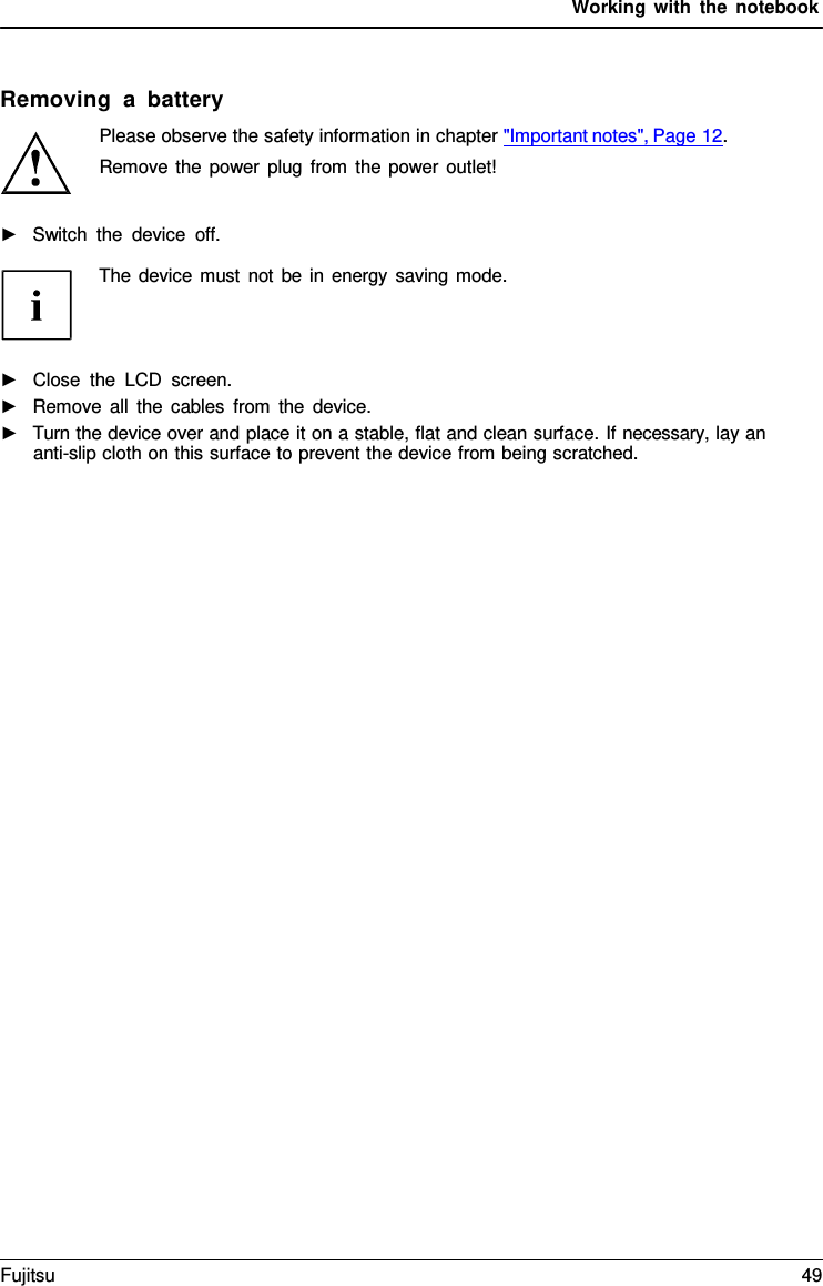 Working with the notebook    Removing a battery Please observe the safety information in chapter "Important notes", Page 12. Remove the power plug from the power outlet!  ►   Switch the device off.  The device must not be in energy saving mode.     ►   Close the LCD screen. ►   Remove all the cables from the device. ►   Turn the device over and place it on a stable, flat and clean surface. If necessary, lay an anti-slip cloth on this surface to prevent the device from being scratched. Fujitsu 49  