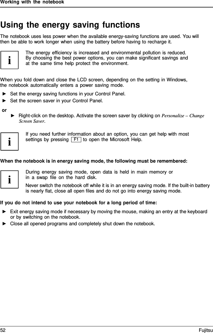 Working with the notebook   Using the energy saving functions The notebook uses less power when the available energy-saving functions are used. You will then be able to work longer when using the battery before having to recharge it.  The energy efficiency is increased and environmental pollution is reduced. By choosing the best power options, you can make significant savings and at the same time help protect the environment.   When you fold down and close the LCD screen, depending on the setting in Windows, the notebook automatically enters a power saving mode. ►   Set the energy saving functions in your Control Panel. ►   Set the screen saver in your Control Panel. or ►   Right-click on the desktop. Activate the screen saver by clicking on Personalize &ndash; Change Screen Saver.  If you need further information about an option, you can get help with most settings by pressing to open the Microsoft Help.   When the notebook is in energy saving mode, the following must be remembered:  During energy saving mode, open data is held in main memory or in  a  swap file on the hard disk. Never switch the notebook off while it is in an energy saving mode. If the built-in battery is nearly flat, close all open files and do not go into energy saving mode.  If you do not intend to use your notebook for a long period of time: ►   Exit energy saving mode if necessary by moving the mouse, making an entry at the keyboard or by switching on the notebook. ►   Close all opened programs and completely shut down the notebook. F1 52 Fujitsu  