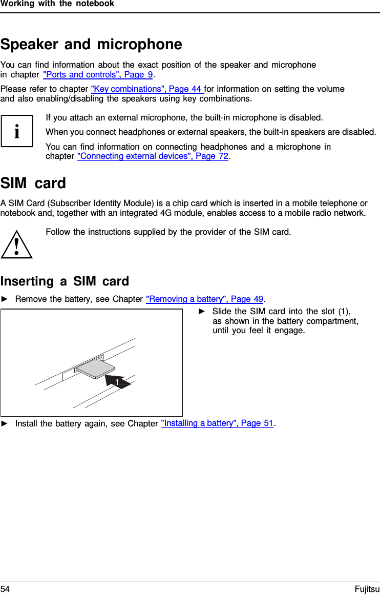 Working with the notebook   Speaker and microphone You can find information about the exact position of the speaker and microphone in chapter "Ports and controls", Page  9. Please refer to chapter "Key combinations", Page 44 for information on setting the volume and also enabling/disabling the speakers using key combinations.  If you attach an external microphone, the built-in microphone is disabled. When you connect headphones or external speakers, the built-in speakers are disabled. You can find information on connecting headphones and a microphone in chapter "Connecting external devices", Page 72.  SIM card A SIM Card (Subscriber Identity Module) is a chip card which is inserted in a mobile telephone or notebook and, together with an integrated 4G module, enables access to a mobile radio network.  Follow the instructions supplied by the provider of the SIM card.    Inserting a SIM card ►   Remove the battery, see Chapter "Removing a battery", Page 49. ►   Slide the SIM card into the slot (1), as shown in the battery compartment, until you feel it engage.         ►   Install the battery again, see Chapter "Installing a battery", Page 51.        1 54 Fujitsu  