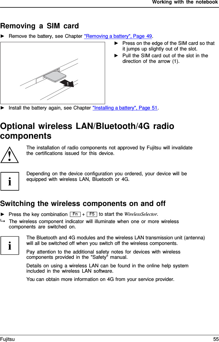 Working with the notebook  F5   Removing a SIM card ►   Remove the battery, see Chapter "Removing a battery", Page 49. ►   Press on the edge of the SIM card so that it jumps up slightly out of the slot. ►   Pull the SIM card out of the slot in the direction of the arrow (1).        ►   Install the battery again, see Chapter "Installing a battery", Page 51.   Optional wireless LAN/Bluetooth/4G radio components The installation of radio components not approved by Fujitsu will invalidate the certifications issued for this device.   Depending on the device configuration you ordered, your device will be equipped with wireless LAN, Bluetooth or 4G.    Switching the wireless components on and off ►   Press the key combination + to start the WirelessSelector.   The wireless component indicator will illuminate when one or more wireless components are switched on.  The Bluetooth and 4G modules and the wireless LAN transmission unit (antenna) will all be switched off when you switch off the wireless components. Pay attention to the additional safety notes for devices with wireless components provided in the "Safety" manual. Details on using a wireless LAN can be found in the online help system included in the wireless LAN software. You can obtain more information on 4G from your service provider.        1 Fn Fujitsu 55  