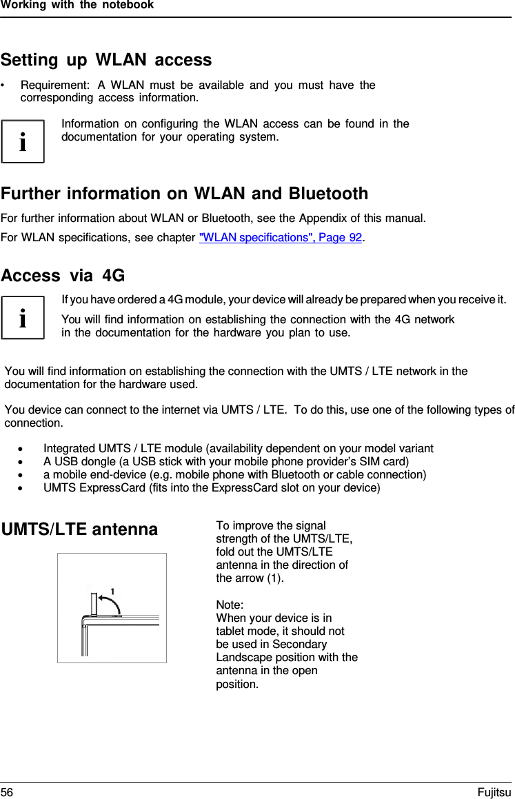 Working with the notebook    Setting up WLAN access &bull; Requirement:  A  WLAN must be available and you must have the corresponding access information.  Information on configuring the WLAN access can be found in the documentation for your operating system.    Further information on WLAN and Bluetooth For further information about WLAN or Bluetooth, see the Appendix of this manual. For WLAN specifications, see chapter "WLAN specifications", Page 92.  Access via 4G If you have ordered a 4G module, your device will already be prepared when you receive it. You will find information on establishing the connection with the 4G network in the documentation for the hardware you plan to use.   You will find information on establishing the connection with the UMTS / LTE network in the documentation for the hardware used.  You device can connect to the internet via UMTS / LTE.  To do this, use one of the following types of connection.  &bull; Integrated UMTS / LTE module (availability dependent on your model variant &bull; A USB dongle (a USB stick with your mobile phone provider&rsquo;s SIM card) &bull; a mobile end-device (e.g. mobile phone with Bluetooth or cable connection) &bull; UMTS ExpressCard (fits into the ExpressCard slot on your device)To improve the signal strength of the UMTS/LTE, fold out the UMTS/LTE antenna in the direction of the arrow (1).  Note: When your device is in tablet mode, it should not be used in Secondary Landscape position with the antenna in the open position.  UMTS/LTE antenna 56 Fujitsu  