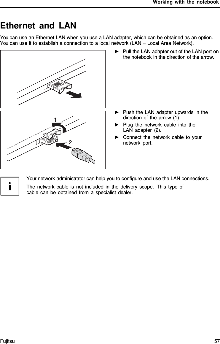 Working with the notebook   Ethernet and LAN You can use an Ethernet LAN when you use a LAN adapter, which can be obtained as an option. You can use it to establish a connection to a local network (LAN = Local Area Network). ►   Pull the LAN adapter out of the LAN port on the notebook in the direction of the arrow.        ►   Push the LAN adapter upwards in the direction of the arrow (1). ►   Plug the network cable into the LAN adapter (2). ►   Connect the network cable to your network port.     Your network administrator can help you to configure and use the LAN connections. The network cable is not included in the delivery scope.  This type of cable can be obtained from  a specialist dealer.  1   2 Fujitsu 57  