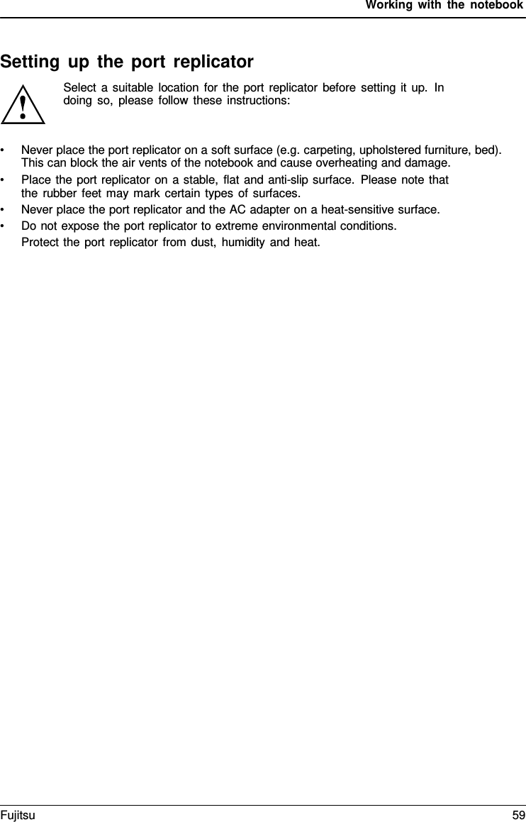 Working with the notebook    Setting up the port replicator Select a suitable location for the port replicator before setting it up. In doing so, please follow these instructions:   &bull; Never place the port replicator on a soft surface (e.g. carpeting, upholstered furniture, bed). This can block the air vents of the notebook and cause overheating and damage. &bull; Place the port replicator on a stable, flat and anti-slip surface. Please note that the rubber feet may mark certain types of surfaces. &bull; Never place the port replicator and the AC adapter on a heat-sensitive surface. &bull; Do not expose the port replicator to extreme environmental conditions. Protect the port replicator from dust, humidity and heat. Fujitsu 59  