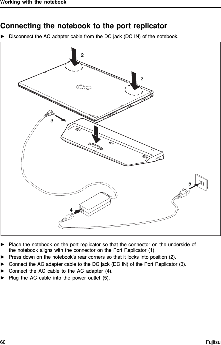 Working with the notebook    Connecting the notebook to the port replicator ►   Disconnect the AC adapter cable from the DC jack (DC IN) of the notebook.    ►   Place the notebook on the port replicator so that the connector on the underside of the notebook aligns with the connector on the Port Replicator (1). ►   Press down on the notebook&rsquo;s rear corners so that it locks into position (2). ►   Connect the AC adapter cable to the DC jack (DC IN) of the Port Replicator (3). ►   Connect the AC cable to the AC adapter (4). ►   Plug the AC cable into the power outlet (5).  2    2       3  1        5    4 60 Fujitsu  