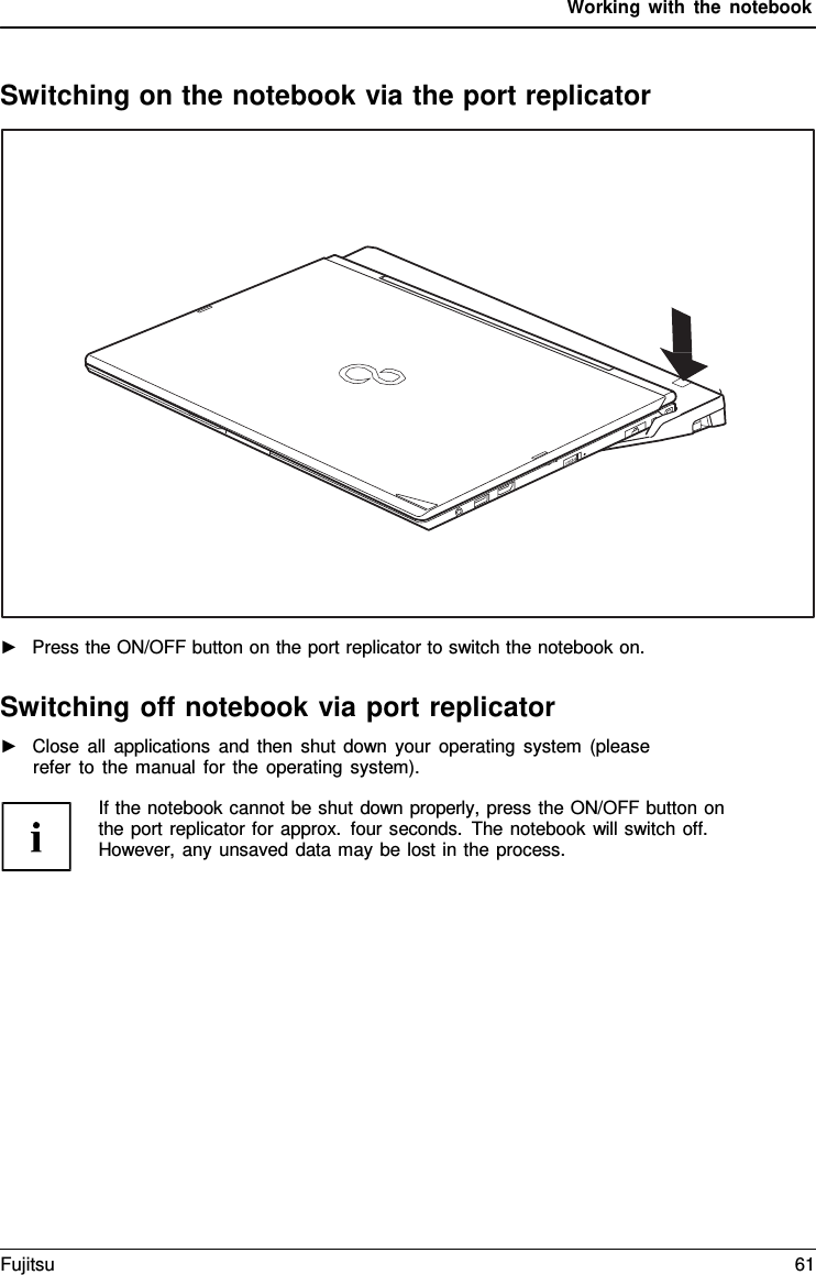 Working with the notebook    Switching on the notebook via the port replicator    ►   Press the ON/OFF button on the port replicator to switch the notebook on.  Switching off notebook via port replicator ►   Close all applications and then shut down your operating system (please refer to the manual for the operating system).  If the notebook cannot be shut down properly, press the ON/OFF button on the port replicator for approx. four seconds. The notebook will switch off. However, any unsaved data may be lost in the process. Fujitsu 61  